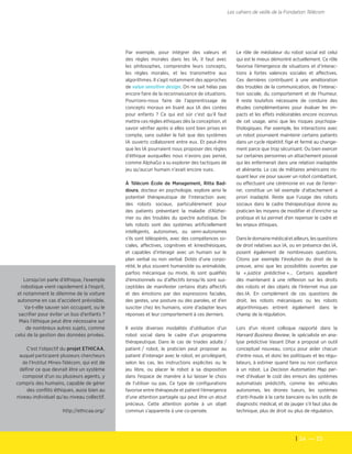 24  — 25
Les cahiers de veille de la Fondation Télécom
Le rôle de médiateur du robot social est celui
qui est le mieux démontré actuellement. Ce rôle
favorise l’émergence de situations et d’interac-
tions à fortes valences sociales et affectives.
Ces dernières contribuent à une amélioration
des troubles de la communication, de l’interac-
tion sociale, du comportement et de l’humeur.
Il reste toutefois nécessaire de conduire des
études complémentaires pour évaluer les im-
pacts et les effets indésirables encore inconnus
de cet usage, ainsi que les risques psychopa-
thologiques. Par exemple, les interactions avec
un robot pourraient maintenir certains patients
dans un cycle répétitif, figé et fermé au change-
ment parce que trop sécurisant. Ou bien exercer
sur certaines personnes un attachement poussé
qui les enfermerait dans une relation inadaptée
et aliénante. Le cas de militaires américains ris-
quant leur vie pour sauver un robot combattant,
ou effectuant une cérémonie en vue de l’enter-
rer, constitue un tel exemple d’attachement a
priori inadapté. Reste que l’usage des robots
sociaux dans le cadre thérapeutique donne au
praticien les moyens de modifier et d'enrichir sa
pratique et lui permet d’en repenser le cadre et
les enjeux éthiques.
Dansledomainemédicaletailleurs,lesquestions
de droit relatives aux IA, ou en présence des IA,
posent également de nombreuses questions.
Citons par exemple l'évolution du droit de la
preuve, ainsi que les possibilités ouvertes par
la « justice prédictive »… Certains appellent
dès maintenant à une réflexion sur les droits
des robots et des objets de l'Internet mus par
des IA. En complément de ces questions de
droit, les robots mécaniques ou les robots
algorithmiques entrent également dans le
champ de la régulation.
Lors d'un récent colloque rapporté dans la
Harvard Business Review, le spécialiste en ana-
lyse prédictive Vasant Dhar a proposé un outil
conceptuel nouveau, conçu pour aider chacun
d'entre nous, et donc les politiques et les régu-
lateurs, à estimer quand faire ou non confiance
à un robot. La Decision Automation Map per-
met d'évaluer le coût des erreurs des systèmes
automatisés prédictifs, comme les véhicules
autonomes, les drones tueurs, les systèmes
d'anti-fraude à la carte bancaire ou les outils de
diagnostic médical, et de jauger s'il faut plus de
technique, plus de droit ou plus de régulation.
Par exemple, pour intégrer des valeurs et
des règles morales dans les IA, il faut avec
les philosophes, comprendre leurs concepts,
les règles morales, et les transmettre aux
algorithmes. Il s'agit notamment des approches
de value sensitive design. On ne sait hélas pas
encore faire de la reconnaissance de situations.
Pourrions-nous faire de l’apprentissage de
concepts moraux en lisant aux IA des contes
pour enfants ? Ce qui est sûr c’est qu’il faut
mettre ces règles éthiques dès la conception, et
savoir vérifier après si elles sont bien prises en
compte, sans oublier le fait que des systèmes
IA ouverts collaborent entre eux. Et peut-être
que les IA pourraient nous proposer des règles
d’éthique auxquelles nous n’avons pas pensé,
comme AlphaGo a su explorer des tactiques de
jeu qu’aucun humain n’avait encore vues.
À Télécom École de Management, Ritta Bad-
doura, docteur en psychologie, explore ainsi le
potentiel thérapeutique de l’interaction avec
des robots sociaux, particulièrement pour
des patients présentant la maladie d’Alzhei-
mer ou des troubles du spectre autistique. De
tels robots sont des systèmes artificiellement
intelligents, autonomes, ou semi-autonomes
s'ils sont téléopérés, avec des compétences so-
ciales, affectives, cognitives et kinesthésiques,
et capables d’interagir avec un humain sur le
plan verbal ou non verbal. Dotés d’une corpo-
réité, le plus souvent humanoïde ou animaloïde,
parfois mécanique ou mixte, ils sont qualifiés
d’émotionnels ou d’affectifs lorsqu’ils sont sus-
ceptibles de manifester certains états affectifs
et des émotions par des expressions faciales,
des gestes, une posture ou des paroles, et d’en
susciter chez les humains, voire d’adapter leurs
réponses et leur comportement à ces derniers.
Il existe diverses modalités d’utilisation d’un
robot social dans le cadre d’un programme
thérapeutique. Dans le cas de triades adulte /
patient / robot, le praticien peut proposer au
patient d’interagir avec le robot, en privilégiant,
selon les cas, les instructions explicites ou le
jeu libre, ou placer le robot à sa disposition
dans l’espace de manière à lui laisser le choix
de l’utiliser ou pas. Ce type de configurations
favorise entre thérapeute et patient l’émergence
d’une attention partagée qui peut être un atout
précieux. Cette attention portée à un objet
commun s’apparente à une co-pensée.
Lorsqu’on parle d’éthique, l'exemple
robotique vient rapidement à l'esprit,
et notamment le dilemme de la voiture
autonome en cas d’accident prévisible.
Va-t-elle sauver son occupant, ou le
sacrifier pour éviter un bus d'enfants ?
Mais l’éthique peut être nécessaire sur
de nombreux autres sujets, comme
celui de la gestion des données privées.
C’est l’objectif du projet ETHICAA,
auquel participent plusieurs chercheurs
de l'Institut Mines-Télécom, qui est de
définir ce que devrait être un système
composé d’un ou plusieurs agents, y
compris des humains, capable de gérer
des conflits éthiques, aussi bien au
niveau individuel qu’au niveau collectif.
http://ethicaa.org/
 