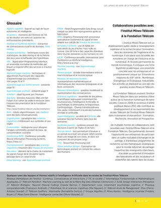 26  — 27
Les cahiers de veille de la Fondation Télécom
Glossaire
Agents cognitifs : logiciel qui agit de façon
autonome, et intelligente
AI winters : moments de l'Histoire de l'IA
où les doutes ont remis en question les
enthousiasmes précédents
Analyse et fouille de données : extraction
de connaissances à partir de données. Data
mining
Analyse prédictive : techniques issues des
statistiques, de data mining et de la théorie
des jeux pour échaffauder des hypothèses
API : Application Programming Interface,
un ensemble normalisé de méthodes par
lequel un logiciel offre des services à d'autres
logiciels
Apprentissage machine : techniques et
algorithmes fournissant des capacités
d'apprentissage aux ordinateurs.
Voir pages 10 et 11
Apprentissage par renforcement : présenté
page 10
Apprentissage profond : présenté page 11
Artefact : objet façonné par l'Humain
Big data : données massives. Elles ont fait
l'objet d'un cahier de veille à retrouver dans
l'espace documentation de la Fondation
Télécom.
https://www.fondation-telecom.org/documentation/
Bots : robots algorithmiques. Les chatbots
sont des bots conversationnels.
Cognitivisme : paradigme des sciences
cognitives s'intéressant aux symboles et aux
règles
Commodités : néologisme pour désigner
l'anglais commodity, produit de base, de
consommation courante
Conférence NIPS : Conférence annuelle,
Neural Information Processing Systems,
https://nips.cc/
Connexionnisme : paradigme des sciences
cognitives s'inspirant des réseaux de neurones
Décodeur : élément de la chaîne de traitement
du signal chargé de le récupérer après
passage dans un canal bruité
Deep learning : voir Apprentissage profond
FPGA : Field-Programmable Gate Array, circuit
intégré qui peut être reprogrammé après sa
fabrication
GPU : Graphics Processing Unit, processeur
spécialisé en traitement du signal et bien
adapté aux calculs de réseaux de neurones
IA faible // IA forte : une IA faible est
spécialiste du jeu d'échec mais nulle en
cuisine. Une IA forte a des capacités étendues
dans tous les domaines où les humains en ont.
IJCAI : Conférence annuelle, International Joint
Conference on Artificial Intelligence,
http://www.ijcai.org/
Machine learning : voir Apprentissage
machine
Mésoscopique : échelle intermédiaire entre le
macroscopique et le microscopique
Réseaux de neurones formels :
représentations mathématiques et
informatiques des neurones biologiques et de
leurs connexions
Réseaux sémantiques : graphes modélisant la
représentation des connaissances
Sciences cognitives : ensemble de disciplines
scientifiques regroupant notamment les
neurosciences, l'Intelligence Artificielle, la
psychologie, la philosophie, la linguistique,
l'anthropologie… Champ transdisciplinaire
très vaste s'intéressant à la pensée humaine,
animale et artificielle
Superinteligence : au-delà de l'IA forte, elle
surpasse tous les humains dans tous les
domaines
Systèmes experts : systèmes prenant des
décisions à partir de règles et de faits
Test du miroir : test permettant d'évaluer si
un animal reconnaît son propre reflet comme
étant une image de son corps, et donc est
conscient de son propre corps
TPU : TensorFlow Processing Unit
Value sensitive design : Conception de
technologies prenant en compte les valeurs
des Humains
Collaborations possibles avec
l’Institut Mines-Télécom
& la Fondation Télécom
L'Institut Mines-Télécom est un
établissement public dédié à l’enseignement
supérieur et la recherche pour l’innovation,
dans les domaines de l’ingénierie et du
numérique. Il est placé sous la tutelle des
ministères en charge de l’Industrie et du
numérique. À l’écoute permanente du
monde économique, il conjugue une forte
légitimité académique, une proximité
concrète avec les entreprises et un
positionnement unique sur 3 transitions
majeures du XXIe
siècle : Numérique,
Énergétique et Écologique, Industrielle.
Ses activités se déploient au sein des dix
grandes écoles Mines et Télécom.
La Fondation Télécom soutient l’Institut
Mines-Télécom dans son ambition d’être
acteur de la transition numérique de notre
société. Créée en 2008 et reconnue d’utilité
publique depuis 2012, elle contribue au
développement et au rayonnement des
écoles Télécom de l’Institut Mines-Télécom
dans 4 domaines d'intervention : Formation,
Recherche, Innovation et Prospective.
De multiples formes de collaborations sont
possibles avec l'Institut Mines-Télécom et la
Fondation Télécom. Ces partenariats donnent
l'opportunité aux entreprises de participer
dans un cadre mutualisé d'échanges et de
partage, à d'ambitieux programmes de
recherche sur des thématiques stratégiques
pour le monde industriel, de partager
l'expertise des enseignants-chercheurs,
d'accéder au potentiel d'innovation
des laboratoires et des incubateurs et
d'identifier des talents dans les écoles.
Quelques-unes des équipes et thèmes relatifs à l'Intelligence Artificielle dans les écoles de l'Institut-Mines Télécom	
Réseaux thématiques de l'Institut : Contenus, Connaissances et Interactions // TIC et société // Informatique Fondamentale et Mathématiques
Appliquées /// Télécom ParisTech : Machine Learning au sein de la filière Big Data (Stephan Clémençon) // AxSE Design-Interaction-Perception
/// Télécom Bretagne : Neucod (Neural Coding) (Claude Berrou) // Département Lussi, notamment psychologie cognitive // Physique
computationnelle (Francesco Andriulli) // Robotique, IA et sciences cognitives (Mai Nguyen) /// Télécom école de Management : Etos (Pierre-
Antoine Chardel) /// Télécom SudParis : Intermedia (Bernadette Dorizzi) // Groupe AlgoRès /// Mines Nantes : Intelligence incarnée (Frédéric
Boyer) /// Mines Saint-Etienne : Intelligence connectée (Olivier Boissier) ///
 
