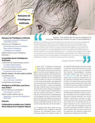 2 — 3
Les cahiers de veille de la Fondation Télécom
”
“
Naissance de l’Intelligence Artificielle 
Il est temps de prendre l'Intelligence
Artificielle au sérieux
Qu'est-ce que l'intelligence ?
De nombreuses formes d'intelligence
Mieux évaluer l'intelligence
L'intelligence des artefacts
Quelles directions pour l'Intelligence
Artificielle ?
Un quotidien bercé d’Intelligences
Artificielles
L'avènement de l'apprentissage machine
Les types d'apprentissage
Les formes d'apprentissage
Vers une informatique neuro-inspirée
Le système nerveux humain
Planche centrale: L'IA entre mythes & réalités
Les grands projets
API et open source
Les architectures matérielles
Considérations économiques
Intelligences Artificielles, que ferons-
nous d’elles ?
Des IA créatives et conscientes ?
Que manque-t-il aux IA ?
Enjeux & défis modernes des IA
Apprendre à vivre avec les Intelligences
Artificielles
	Glossaire
Collaborations possibles avec l’Institut
Mines-Télécom & la Fondation Télécom
Question : Vous semblez alors dire que les programmes IA
seront quasi identiques aux humains. N’y aura-t-il aucune différence ?
Réponse : Les différences entre les programmes IA et les humains seront probablement
plus grandes que les différences entre la plupart des gens. Il est impensable que le
« corps » contenant un programme IA ne l’affecte pas profondément. C’est pourquoi,
à moins que son corps ne soit une réplique étonnamment fidèle du corps humain, (et
pourquoi le serait-il ?), il aurait probablement des vues extrêmement différentes de ce
qui est important, de ce qui est intéressant, etc. […] Je pense qu’un programme IA, même
si nous pouvions le comprendre, nous paraîtrait assez étrange. C’est d’ailleurs pour cela
que le moment où nous aurons affaire à un programme IA, et non pas à un programme
simplement « bizarre », nous donnera beaucoup de fil à retordre.
Douglas Hofstadter, Gödel Escher Bach, 1985
Naissance de
l’Intelligence
Artificielle 
J
anvier 2015 : à l'initiative du britannique
Stuart Russel, spécialiste en Intelligence
Artificielle (IA), une dizaine de chercheurs
signent une lettre ouverte appelant leurs col-
lègues à aller au-delà du simple objectif histo-
rique de la performance des IA. « Les progrès en
Intelligence Artificielle sont tels qu'aujourd'hui
il faut concentrer les travaux non seulement
sur des IA plus performantes, mais également
sur la poursuite d'une IA la plus bénéfique pos-
sible pour la Société. […] Nous recommandons
une large recherche visant à assurer que les IA
soient de plus en plus robustes et bénéfiques ;
et que ces systèmes fassent effectivement ce
que nous voulons qu'ils fassent. […] Cette re-
cherche est nécessairement interdisciplinaire,
car elle implique à la fois la Société et l'Intelli-
gence Artificielle. Elle s'établit de l'économie au
droit et à la philosophie, de la sécurité informa-
tique aux méthodes formelles et, bien sûr, au
sein des diverses branches de l'IA elle-même. »
Le 37e
signataire, Elon Musk, s'était ému l'an-
née précédente qu'une intelligence artificielle
supérieure non bienveillante envers l'huma-
nité puisse émerger d'ici quelques années, et
qu'il était peut-être déjà trop tard pour enrayer
ce processus. Musk s'était convaincu de cette
menace à la lecture du livre du philosophe
Nick Boström, SuperIntelligence. Quelques
chercheurs s'étaient alors réunis à l'issue de
la conférence NIPS 2014 pour réfléchir aux
impacts que ces positions pouvaient avoir sur
leur recherche et s'étaient donné rendez-vous
fin 2015. C'est à cette même époque que Musk
et quelques autres entrepreneurs créent Open
AI, doté d'un fonds de un milliard de dollars US,
pour promouvoir une IA à visage humain.
En deux mois les signataires représentent près
de 300 groupes de recherche, parmi les princi-
paux chercheurs en IA chez Google, Facebook,
Microsoft et d'autres industriels, ainsi que les
meilleurs informaticiens, physiciens et philo-
sophes du monde entier. Ils sont plus de 8600
en juin 2016. Ils ne se contentent pas de sou-
ligner l'importance de leur constat et l'occa-
sion à saisir, mais l'accompagnent d'une liste
de pistes concrètes de recherche à mettre en
œuvre aussitôt. 2016 s'est ainsi ouverte avec
une approche et des objectifs nouveaux pour
développer les Intelligences Artificielles.
 