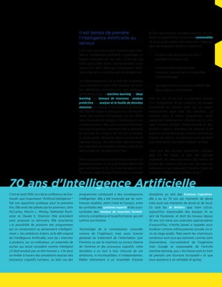 60 ans d'Intelligence Artificielle
Il est temps de prendre
l'Intelligence Artificielle au
sérieux
« Ce n'est plus une simple curiosité pour cher-
cheurs, l'Intelligence Artificielle a maintenant un
impact mesurable sur nos vies. » C'est par ces
mots que le Wall Street Journal annonce à ses
lecteurs fin août 2014 que l'Intelligence Artifi-
cielle n'est plus un simple sujet de prospective.
Les développements en IA ont été longtemps
sous-estimés en raison d'un manque de clarté
des définitions, entretenu par une confusion
généralisée entre le machine learning, le deep
learning, les réseaux de neurones, l'analyse
prédictive, et l'analyse et la fouille de données
massives. Le cinéma, la littérature et les médias
ont souvent égaré la discussion sur l'IA en pré-
férant des histoires fantastiques, de HAL 9000
dans l'Odyssée de l'espace à Terminator et son
cortège de peurs. Mais, alors que les chercheurs
prennent largement conscience de la nécessité
de discuter de l'impact de l'IA sur la société,
le grand public découvre dans la presse et les
réseaux sociaux des avancées spectaculaires
qui racontent une nouvelle histoire, celle d'une
technologie qui est déjà parmi eux.
Trois ruptures majeures expliquent comment en
quelques années un coup de fouet a été donné
aux recherches en IA. Ces trois tendances ont
fourni une plate-forme d'innovation accessible
et bon marché pour les développeurs, qui uti-
lisent ces algorithmes comme des commodités
de base pour opérer des transitions majeures
dans de nombreux secteurs industriels :
•	 l'accès à des ressources de calcul
parallèle à très bas coût,
•	 l'accès facilité à des données
massives, pouvant servir d'ensemble
d'apprentissage,
•	 des algorithmes nouveaux, profitant des
deux ruptures précédentes.
Défi de l'IA s'il en est, la première victoire
d'un programme de go (AlphaGo de Google
DeepMind) en octobre 2015 sur un joueur
professionnel avait déjà fait sensation. La
manière dont le même programme, ayant
appris de l'entraînement effectué par la suite
avec l'humain perdant, battait ensuite un des
meilleurs joueurs mondiaux et obtenait la 4e
place au classement de go mondial, achevait de
frapper les esprits, d'autant plus qu'il semblait
avoir fait montre de créativité pour ce faire.
Alors que des voitures autonomes circulent
déjà sur les routes et que des logiciels
traduisent de mieux en mieux des textes, en
temps réel, serions-nous en train de créer ces
intelligences qui dépassent l'homme ? Mais de
quelle(s) intelligence(s) parlons-nous ?
C’est en août 1956, lors de la conférence de
Dartmouth, que l’expression "Artificial Intel-
ligence " fait son apparition publique pour
la première fois. Elle avait été utilisée par les
pionniers John McCarthy, Marvin L. Minsky,
Nathaniel Rochester et Claude E. Shannon l’été
précédent pour proposer ce séminaire. Elle
caractérise « la possibilité de produire des pro-
grammes qui se conduiraient ou penseraient in-
telligemment ». Ses ambitions d’alors, et le défi
originel de l’Intelligence Artificielle, sont de
« chercher à produire, sur un ordinateur, un en-
semble de sorties qui serait considéré comme
intelligent s’il était produit par un être humain ».
L’IA peut se révéler à travers des simulations
exactes des processus cognitifs humains, ou
bien via des programmes conduisant à des
conséquences intelligentes. Elle a été traver-
sée par de nombreuses dualités, entre l’inné
et l’acquis, entre les symboles des systèmes
experts et les sous-symboles des réseaux de
neurones formels, entre la compétence et la
performance, qui ont rythmé son histoire.
Technologie de la connaissance (nouvelle
science de l’ingénieur) mais aussi science
générale du traitement de l’information (par
l’homme ou par la machine) ou encore théorie
de l’homme et des processus cognitifs, cette
discipline a eu tour à tour chacune de ces
ambitions, ni incompatibles, ni indépendantes.
Reliée intimement à un ensemble d’autres
disciplines au sein des Sciences Cognitives,
elle a eu en 60 ans ses moments de gloire
mais aussi ses moments de doute et de recul.
Ce sont les AI Winters que Yann LeCun,
aujourd’hui responsable des équipes IA au
sein de Facebook, et dont les travaux depuis
30 ans ont mené aux avancées spectaculaires
d’aujourd’hui, n’hésite jamais à rappeler pour
modérer certains enthousiasmes actuels vis-à-
vis du large public. Mais parmi les chercheurs,
nombreux sont ceux qui estiment, comme John
Giannandrea, vice-président de l’ingénierie
chez Google et responsable de l’activité
machine learning, que « les choses sont en train
de prendre une tournure incroyable » et que
nous assistons à un véritable AI spring.
 