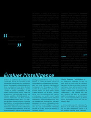 Évaluer l'Intelligence
des moyens, du temps et de l’espace et
permet de prendre les décisions, toutes ces
formes d’intelligence sont un premier groupe
qui permet par exemple de planifier une série
d’actions pour atteindre un but.
L’intelligence créative est le plus souvent ig-
norée par les tests. L’aptitude à la créativité
est pourtant un des critères les plus souvent
cités à notre époque pour déterminer le de-
gré d’intelligence d’un artefact. L’intelligence
littéraire, celle des mots, du sens, permet
d’élaborer des raisonnements traduits dans
des discours, de suivre et d’effectuer des con-
versations, de traduire et de manipuler des
concepts abstraits.
L’intelligence émotionnelle, qui dispose de son
propre quotient également, permet d’observer
les émotions, en soi ou sur les autres, les in-
terpréter, les canaliser pour les décharger de
la conscience de l’individu. Que ce soit pour
l’intelligence naturelle ou artificielle, le rôle et
l’importance des émotions a été longtemps
méconnu ou ignoré. On sait à présent depuis
António R. Damásio qu’émotions et raisonne-
ment sont fortement liés. Les émotions ren-
seignent sur l’état du corps, qui est l’interface
entre le lieu de l’intelligence et l’environnement
qui la motive et où elle s’exerce. L’intelligence
kinesthésique est également liée au corps :
c’est elle qui permet la coordination des
mouvements, leur force, leur précision. Avec
l’intelligence émotionnelle et l’intelligence
spatiale (le sens de l’orientation), elle permet
d’appréhender sa place dans le monde, ce
qu’on peut y faire ou ne pas faire, et comment
le faire. On y ajoutera l’intelligence situation-
nelle qui consiste à savoir s’adapter et survivre
dans un environnement inconnu, voire hostile.
Ce troisième groupe apporte les capacités à
percevoir et agir à bon escient sur le monde.
Les caractères de l’intelligence sont le produit
de l’évolution et de l’interaction avec le monde.
Ils sont aussi activés par les interactions
avec ses semblables, notamment pour cer-
taines formes d’apprentissage, par imitation
– l’intelligence est du reste souvent renvoyée à
la capacité d’apprendre. L’intelligence sociale
révèle des humains à l’aise au contact d’autrui,
tandis que l’intelligence au collectif caracté-
rise ceux qui mettent leur ego de côté pour un
objectif commun supérieur. La dualité isolé /
collectif a nourri un fort courant des sciences
cognitives, celui du paradigme de la four-
milière. Il s’agit de faire coopérer des agents
cognitifs minimaux de manière à obtenir un
comportement global qualifié d’intelligent,
qu’aucun agent isolé n’aurait pu effectuer seul.
Des intelligences moins répandues existent
également. Leur maîtrise apporte un plus à leurs
bénéficiaires. Ainsi l’intelligence pluri-senso-
rielle fait utiliser simultanément l’ensemble de
ses sens pour percevoir le monde d’une manière
Corollaire de la définition de l’intelligence, la
capacité à la mesurer et la quantifier, qu’elle
soit naturelle ou artificielle, reste une question
ouverte. Développé en 1905 pour détecter les
élèves en difficulté, le test de Simon-Binet est
une échelle métrique de l’intelligence qui est
à l’origine du concept d’âge mental. Il ne doit
pas être confondu avec le quotient intellectuel
qui est un test psychométrique donnant une
indication quantitative standardisée sur la per-
formance intellectuelle, rang d’une personne
relativement à la population. Il a lui aussi le dé-
faut de ne pas prendre en compte l’ensemble
des différentes formes d’intelligence. De plus,
n’étant appliqué qu’aux êtres humains, et selon
des principes de mesure qui leur sont propres,
il a également contribué à ignorer l’étude des
formes d’intelligence exercées par les animaux.
L’intelligence artificielle elle-même est encore
mesurée en fonction de critères humains, et
doncévaluéeparcomparaisonavecleshumains.
Dans son article “Computing Machinery and
Intelligence“, Alan Turing pose en 1950 la
question de la possibilité que des machines
puissent penser, ces deux termes restant
d’ailleurs à définir. Pour le savoir, il propose
que si, lors d’une conversation, une machine
arrive à passer pour un être humain auprès
d’un interlocuteur, c’est qu’elle est réellement
intelligente. Il existe en réalité plusieurs tests
de Turing avec des protocoles plus fins. Leurs
défauts sont de se limiter à des expériences de
communication, et au seul jugement humain,
alors que des comportements intelligents
peuvent ne pas être associés au langage, ni
même être humains.
Mieux évaluer l’intelligence
Des intelligences artificielles actuelles ont
passé le test de Turing, mais des chercheurs
s’accordent à dire que ce n’est pas tant la
machine qui réussit le test, mais les humains
qui échouent, car ils ont fini par ne plus être
capable d'identifier les caractéristiques de
comportement d’une machine, tant elles
sont familières. De plus, de nombreuses
expériences de passage du test ne résistent
pas à un examen plus approfondi, et révèlent
surtout des systèmes conçus avec ruse pour
obtenir le label.
La communauté de recherche entre aujourd’hui
dans une ère de l’après-Turing, enrichissant le
test pour que la machine soit évaluée sur de
plus nombreux critères et tâches à résoudre.
l’intelligence est souvent
renvoyée à la capacité
d’apprendre
”
“
 
