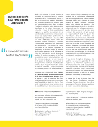 Après avoir exploré un grand nombre de
problèmes et d'approches depuis sa création,
la recherche en IA s'est intéressée depuis 20
ans à la construction d'agents intelligents,
des systèmes percevant et agisssant dans
des environnements précis. Dans ce cadre,
l'intelligence est définie selon des dimensions
statistiques et la notion économique de
rationalité : il s'agit de faire des déductions
logiques, de planifier correctement et de
prendre de bonnes décisions. Cette approche
à base de représentations probabilistes et
d'apprentissage statistique a eu pour effet
une forte fertilisation croisée entre des
disciplines comme l'Intelligence Artificielle,
l'apprentissage automatique, les statistiques,
les neurosciences… La création de cadres
conceptuels et de théories communes, la
disponibilité de grandes masses de données
sur lesquelles apprendre, et la puissance de
calcul des machines ont permis l'émergence
soudaine de succès remarquables de l'IA. Tous
les problèmes anciens ont simultanément subi
des avancées majeures : la reconnaissance
de la parole, la traduction automatique, le
dialogue homme-machine, la classification des
contenus d'une image, la marche des robots,
les véhicules autonomes… Alors, que proposent
les chercheurs pour la suite des événements ?
Trois sujets sont à traiter à court terme : l'impact
de l'IA sur l'économie, les questions d'éthique
et de droit, la robustesse des artefacts. Pour
le premier, il s'agit de maximiser les effets
bénéfiques sur l'économie tout en minimisant
ses effets délétères. Quels vont être les effets
sur le marché du travail, et sur la notion même
de travail ? Comment des secteurs comme la
banque, les assurances, le marketing vont être
modifiés par la connaissance extrêmement
fine des comportements des clients ? Quelles
politiques mener pour atténuer les effets
négatifs et quelles nouvelles métriques
utiliser pour prendre ces décisions ? Des
questions d'éthique et de droit en découlent,
notamment pour les véhicules autonomes :
quelles décisions peuvent-ils prendre pour
minimiser des accidents, et qui endosse
les responsabilités ? Quel rôle jouent les
informaticiens dans la construction des
algorithmes et leurs conséquences, notamment
dans le cadre de la surveillance ou de la gestion
des données relevant de la vie privée ? Enfin,
pour que la société accepte largement les
artefacts intelligents, ils doivent être vérifiés
(ils font ce qu'ils sont censés faire), valides
(ils n'ont pas de comportement ayant des
conséquences non souhaitées), sûrs (ils ne sont
pas piratables) et contrôlables (ils peuvent être
corrigés après leur déploiement).
À long terme, il s'agit de développer des
systèmes qui peuvent apprendre de leur
expérience – et notamment à partir de peu
d'exemples, ce qui n'est pas le cas aujourd'hui
avec l'apprentissage profond – d'une manière
semblable aux humains, jusqu'à surpasser les
performances humaines dans la majeure partie
des tâches cognitives, ce qui aura un impact
réellement majeur sur la société humaine.
La nature des IA est à présent claire. Ce
sont des formes d'intelligence nouvelles,
créées par l'humain et se créant elles-même,
accompagnant l'humanité dans son quotidien,
de manière bienveillante et bénéfique.
Bibliographie & lectures complémentaires
An Open Letter: Research Priorities for Robust
and Beneficial Artificial Intelligence.
Janvier 2015 http://goo.gl/u0EZNq
Computing Machinery and Intelligence.
A. M. Turing (1950) Mind 49: 433-460.	
http://goo.gl/4sFMBw
Quelle est votre intelligence dominante ?
Pierre Paperon. Mars 2016
https://goo.gl/QhhO4W
Superintelligence: Paths, Dangers, Strategies
Nick Bostrom (2014)
L'erreur de Descartes – La raison des émotions
Antonio R. Damasio (1995)
What do games tell us about intelligence?
On measuring human intelligence from
comparisons. Johan Ugander. Mars 2016
https://goo.gl/FmvaP1
Are Insects Conscious?
Peter Singer, Mai 2016 https://goo.gl/FRd0ya
Quelles directions
pour l'Intelligence
Artificielle ?
le prochain défi : apprendre
à partir de peu d'exemples
”“
Quelles directions
pour l'Intelligence
Artificielle ?
 