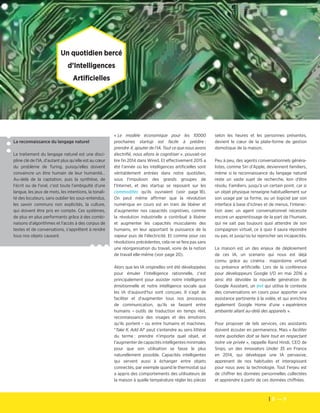 8 — 9
Les cahiers de veille de la Fondation Télécom
Un quotidien bercé
d’Intelligences
Artificielles
La reconnaissance du langage naturel
Le traitement du langage naturel est une disci-
pline clé de l'IA, d'autant plus qu'elle est au cœur
du problème de Turing, puisqu'elles doivent
convaincre un être humain de leur humanité…
Au-delà de la captation, puis la synthèse, de
l'écrit ou de l'oral, c'est toute l'ambiguïté d'une
langue, les jeux de mots, les intentions, la tonali-
té des locuteurs, sans oublier les sous-entendus,
les savoir communs non explicités, la culture,
qui doivent être pris en compte. Ces systèmes,
de plus en plus performants grâce à des combi-
naisons d'algorithmes et l'accès à des corpus de
textes et de conversations, s'apprêtent à rendre
tous nos objets causant.
« Le modèle économique pour les 10000
prochaines startup est facile à prédire :
prendre X, ajouter de l'IA. Tout ce que nous avons
électrifié, nous allons le cognitiser », pouvait-on
lire fin 2014 dans Wired. Et effectivement 2015 a
été l'année où les intelligences artificielles sont
véritablement entrées dans notre quotidien,
sous l'impulsion des grands groupes de
l'Internet, et des startup se reposant sur les
commodités qu'ils ouvraient (voir page 18).
On peut même affirmer que la révolution
numérique en cours est en train de libérer et
d'augmenter nos capacités cognitives, comme
la révolution industrielle a contribué à libérer
et augmenter les capacités musculaires des
humains, en leur apportant la puissance de la
vapeur puis de l'électricité. Et comme pour ces
révolutions précédentes, cela ne se fera pas sans
une réorganisation du travail, voire de la notion
de travail elle-même (voir page 20).
Alors que les IA originelles ont été développées
pour émuler l'intelligence rationnelle, c'est
principalement pour assister notre intelligence
émotionnelle et notre intelligence sociale que
les IA d'aujourd'hui sont conçues. Il s'agit de
faciliter et d'augmenter tous nos processus
de communication, qu'ils se fassent entre
humains – outils de traduction en temps réel,
reconnaissance des visages et des émotions
qu'ils portent – ou entre humains et machines.
"Take X, Add AI" peut s'entendre au sens littéral
du terme : prendre n'importe quel objet, et
l'augmenter de capacités intelligentes minimales
pour que son utilisation se fasse le plus
naturellement possible. Capacités intelligentes
qui servent aussi à échanger entre objets
connectés, par exemple quand le thermostat qui
a appris des comportements des utilisateurs de
la maison à quelle température régler les pièces
selon les heures et les personnes présentes,
devient le cœur de la plate-forme de gestion
domotique de la maison.
Peu à peu, des agents conversationnels généra-
listes, comme Siri d'Apple, deviennent familiers,
même si la reconnaissance du langage naturel
reste un vaste sujet de recherche, loin d'être
résolu. Familiers, jusqu'à un certain point, car si
un objet physique renseigne habituellement sur
son usage par sa forme, ou un logiciel par son
interface à base d'icônes et de menus, l'interac-
tion avec un agent conversationnel nécessite
encore un apprentissage de la part de l'humain,
qui ne sait pas toujours quoi attendre de son
compagnon virtuel, ce à quoi il saura répondre
ou pas, et jusqu'où lui reprocher ses incapacités.
La maison est un des enjeux de déploiement
de ces IA, un scenario qui nous est déjà
connu grâce au cinéma : majordome virtuel
ou présence artificielle. Lors de la conférence
pour développeurs Google I/O en mai 2016 a
ainsi été dévoilée la nouvelle génération de
Google Assistant, un bot qui utilise le contexte
des conversations en cours pour apporter une
assistance pertinente à la volée, et qui enrichira
également Google Home d'une « expérience
ambiante allant au-delà des appareils ».
Pour proposer de tels services, ces assistants
doivent écouter en permanence. Mais « faciliter
notre quotidien doit se faire tout en respectant
notre vie privée », rappelle Rand Hindi, CEO de
Snips, un des Innovators Under 35 en France
en 2014, qui développe une IA pervasive,
apprenant de nos habitudes et interagissant
pour nous avec la technologie. Tout l'enjeu est
de chiffrer les données personnelles collectées
et apprendre à partir de ces données chiffrées.
 