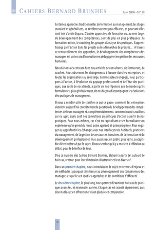 10
Juin 2008 • N° 19
les
Certaines approches traditionnelles de formation au management, les stages
standard et généralistes, se révèlent souvent peu efficaces, et pourtant elles
sont loin d’avoir disparu. D’autres approches, de formation ou, au sens large,
de développement des compétences, sont de plus en plus pratiquées : la
formation-action, le coaching, les groupes d’analyse des pratiques, l’appren-
tissage par l’action dans les projets ou les démarches de progrès… A travers
ce renouvellement des approches, le développement des compétences des
managers est un terrain d’innovation en pédagogie et en gestion des ressources
humaines.
Nous faisons ces constats dans nos activités de consultants, de formateurs, de
coaches. Nous observons les changements à l’œuvre dans les entreprises, et
toutes les organisations au sens large. Comme acteurs engagés, nous partici-
pons à l’action, à l’évolution du paysage professionnel et de l’état des prati-
ques, aux cotés de nos clients, à partir de nos réponses aux demandes qu’ils
formulent et, plus généralement, de nos façons d’accompagner les évolutions
des pratiques de management.
Il nous a semblé utile de clarifier ce qui se passe, comment les entreprises
abordent aujourd’hui concrètement la question du développement des compé-
tences de leurs managers et, complémentairement, comment nous travaillons
sur ce sujet, quels sont nos convictions ou principes d’action à partir de nos
pratiques. Pour nous-mêmes, car c’est en capitalisant et en formalisant son
expérience qu’on prend du recul, qu’on apprend et qu’on progresse. Pour enga-
ger ou approfondir les échanges avec nos interlocuteurs habituels, praticiens
du management, de la gestion des ressources humaines, de la formation et du
développement professionnel, mais aussi avec un public, plus vaste, suscepti-
ble d’être intéressé par le sujet. Il nous semble qu’il y a matière à réflexion ou
débat, pour le bénéfice de tous.
D’où ce numéro des Cahiers Bernard Brunhes, élaboré à partir (et autour) de
huit cas, retenus pour leur dimension illustrative et leur diversité.
Dans un premier chapitre, nous introduisons le sujet en termes d’enjeux et
de méthodes : pourquoi s’intéresser au développement des compétences des
managers et quelles en sont les approches et les conditions d’efficacité.
Le deuxième chapitre, le plus long, nous permet d’examiner huit cas de prati-
ques avancées, et néanmoins variées. Chaque cas est raconté séparément, puis
deux tableaux en offrent une vision globale et comparative.
 