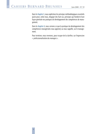 11
Juin 2008 • N° 19
les
Dans le chapitre 3, nous explicitons les principes méthodologiques essentiels
qu’on peut, selon nous, dégager des huit cas, principes qui fondent d’une
façon générale nos pratiques de développement des compétences de mana-
gement.
Dans le chapitre 4, nous cernons ce que la pratique du développement des
compétences managériales nous apprend, ou nous rappelle, sur le manage-
ment.
Pour terminer, nous revenons, pour essayer de la clarifier, sur l’expression
«  professionnalisation des managers ».
 
