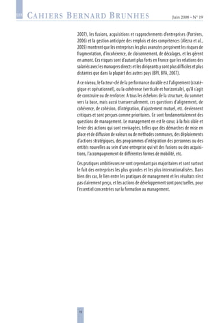 15
Juin 2008 • N° 19
les
2007), les fusions, acquisitions et rapprochements d’entreprises (Portères,
2006) et la gestion anticipée des emplois et des compétences (Alezra et al.,
2005) montrent que les entreprises les plus avancées perçoivent les risques de
fragmentation, d’incohérence, de cloisonnement, de décalages, et les gèrent
en amont. Ces risques sont d’autant plus forts en France que les relations des
salariés avec les managers directs et les dirigeants y sont plus difficiles et plus
distantes que dans la plupart des autres pays (BPI, BVA, 2007).
A ce niveau, le facteur-clé de la performance durable est l’alignement (straté-
gique et opérationnel), ou la cohérence (verticale et horizontale), qu’il s’agit
de construire ou de renforcer. A tous les échelons de la structure, du sommet
vers la base, mais aussi transversalement, ces questions d’alignement, de
cohérence, de cohésion, d’intégration, d’ajustement mutuel, etc. deviennent
critiques et sont perçues comme prioritaires. Ce sont fondamentalement des
questions de management. Le management en est le cœur, à la fois cible et
levier des actions qui sont envisagées, telles que des démarches de mise en
place et de diffusion de valeurs ou de méthodes communes, des déploiements
d’actions stratégiques, des programmes d’intégration des personnes ou des
entités nouvelles au sein d’une entreprise qui vit des fusions ou des acquisi-
tions, l’accompagnement de différentes formes de mobilité, etc.
Ces pratiques ambitieuses ne sont cependant pas majoritaires et sont surtout
le fait des entreprises les plus grandes et les plus internationalisées. Dans
bien des cas, le lien entre les pratiques de management et les résultats n’est
pas clairement perçu, et les actions de développement sont ponctuelles, pour
l’essentiel concentrées sur la formation au management.
 