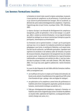 16
Juin 2008 • N° 19
les
Les bonnes formations inutiles
La formation est encore le plus souvent la réponse automatique, la panacée,
à toute question de compétences ou de performances. En particulier pour
ce qui concerne le perfectionnement des managers. Elle est survalorisée, au
détriment des autres modes de développement des compétences : l’expérience,
l’apprentissage dans (et par) l’action, la pratique (Schön, 1994 ; Mintzberg,
2005).
La réponse classique à une demande de développement des compétences
managériales, qu’elle soit généraliste (« être un bon manager ») ou spécifi-
que, ciblée (« conduire un entretien d’évaluation ») est un stage de formation
standard (sur catalogue) ou sur mesure (construit pour l’entreprise ou pour les
participants), interentreprises ou intraentreprise.
Ces formations sont en général évaluées « à chaud » par les participants
avant que ceux-ci ne se séparent. Ces évaluations permettent une régulation
pédagogique à court terme, et contribuent à l’obtention, sur le moyen terme,
d’un bon taux de satisfaction, sauf difficultés particulières. Cependant notre
expérience de consultants et de nombreux audits (de formation, de gestion
des ressources humaines, d’organisation et de management) nous ont conduits
au constat suivant : le plus souvent les bénéficiaires de ce type de formations
traditionnelles au management sont satisfaits de celles-ci, mais leur traduc-
tion dans les pratiques est faible, voire nulle (Simonet, 1998, 2003; Maister,
2006). C’est ce que nous avons appelé le syndrome des « bonnes formations
inutiles ».
Les causes les plus fréquentes de cette faible utilité des formations tradition-
nelles au management sont :
une insuffisance de la prise en compte ou de l’analyse de la demande, des
besoins ou du contexte et la prédominance d’une approche par l’offre (achat
d’une formation de type « package » dans une logique de catalogue) ;
une polarisation sur les compétences comme leviers des performances et
l’oublidesautresleviers(management,organisation,gestiondesressources
humaines, investissements techniques ou matériels, etc.) ;
l’idée que « développement des compétences » équivaut à « formation » et
l’oubli des autres leviers d’apprentissage (action et résolution de problèmes
en situation réelle, exploitation de l’expérience, accompagnement profes-
sionnel, échanges avec autrui, etc.) ;



 