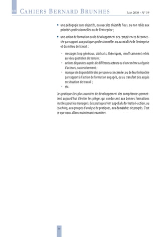 17
Juin 2008 • N° 19
les
une pédagogie sans objectifs, ou avec des objectifs flous, ou non reliés aux
priorités professionnelles ou de l’entreprise ;
une action de formation ou de développement des compétences déconnec-
tée par rapport aux pratiques professionnelles ou aux réalités de l’entreprise
et du milieu de travail :
messages trop généraux, abstraits, théoriques, insuffisamment reliés
au vécu quotidien de terrain ;
actions disparates auprès de différents acteurs ou d’une même catégorie
d’acteurs, successivement ;
manque de disponibilité des personnes concernées ou de leur hiérarchie
par rapport à l’action de formation engagée, ou au transfert des acquis
en situation de travail ;
etc.
Les pratiques les plus avancées de développement des compétences permet-
tent aujourd’hui d’éviter les pièges qui conduisent aux bonnes formations
inutiles pour les managers. Ces pratiques font appel à la formation-action, au
coaching, aux groupes d’analyse de pratiques, aux démarches de progrès. C’est
ce que nous allons maintenant examiner.






 