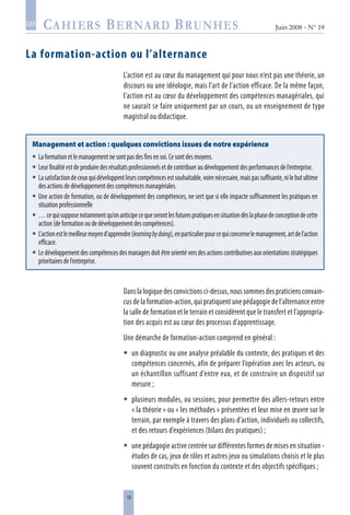 18
Juin 2008 • N° 19
les
La formation-action ou l’alternance
L’action est au cœur du management qui pour nous n’est pas une théorie, un
discours ou une idéologie, mais l’art de l’action efficace. De la même façon,
l’action est au cœur du développement des compétences managériales, qui
ne saurait se faire uniquement par un cours, ou un enseignement de type
magistral ou didactique.
Management et action : quelques convictions issues de notre expérience
Laformationetlemanagementnesontpasdesfinsensoi.Cesontdesmoyens.
Leurfinalitéestdeproduiredesrésultatsprofessionnelsetdecontribueraudéveloppementdesperformancesdel’entreprise.
Lasatisfactiondeceuxquidéveloppentleurscompétencesestsouhaitable,voirenécessaire,maispassuffisante,nilebutultime
desactionsdedéveloppementdescompétencesmanagériales.
Une action de formation, ou de développement des compétences, ne sert que si elle impacte suffisamment les pratiques en
situationprofessionnelle
…cequisupposenotammentqu’onanticipecequeserontlesfuturespratiquesensituationdèslaphasedeconceptiondecette
action(deformationoudedéveloppementdescompétences).
L’actionestlemeilleurmoyend’apprendre(learningbydoing),enparticulierpourcequiconcernelemanagement,artdel’action
efficace.
Ledéveloppementdescompétencesdesmanagersdoitêtreorientéversdesactionscontributivesauxorientationsstratégiques
prioritairesdel’entreprise.







Dans la logique des convictions ci-dessus, nous sommes des praticiens convain-
cus de la formation-action, qui pratiquent une pédagogie de l’alternance entre
la salle de formation et le terrain et considèrent que le transfert et l’appropria-
tion des acquis est au cœur des processus d’apprentissage.
Une démarche de formation-action comprend en général :
un diagnostic ou une analyse préalable du contexte, des pratiques et des
compétences concernés, afin de préparer l’opération avec les acteurs, ou
un échantillon suffisant d’entre eux, et de construire un dispositif sur
mesure ;
plusieurs modules, ou sessions, pour permettre des allers-retours entre
« la théorie » ou « les méthodes » présentées et leur mise en œuvre sur le
terrain, par exemple à travers des plans d’action, individuels ou collectifs,
et des retours d’expériences (bilans des pratiques) ;
une pédagogie active centrée sur différentes formes de mises en situation -
études de cas, jeux de rôles et autres jeux ou simulations choisis et le plus
souvent construits en fonction du contexte et des objectifs spécifiques ;



 