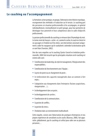 20
Juin 2008 • N° 19
les
Le coaching ou l’accompagnement
La formation-action pratique, en groupe, l’alternance entre théorie et pratique,
enseignement des méthodes et traduction sur le terrain. Le coaching part
des personnes en situation professionnelle et les accompagne, en général
individuellement, éventuellement en petit groupe, pour leur permettre de
développer leur potentiel et leurs compétences dans le cadre d’objectifs
professionnels.
La posture professionnelle du coaching se retrouve dans l’étymologie du mot.
Le terme vient du français « coche » et, comme le cocher, le coach ne choisit ni
ses passagers ni l’endroit où il les mène, son intervention consistant unique-
ment à aider les voyageurs qui le souhaitent à atteindre la destination qu’ils
se sont fixée (Forestier, 2002).
Une des rares enquêtes sur le coaching (Syntec Conseil en évolution profes-
sionnelle, 2004) fait ressortir que les principales situations où le coaching est
estimé utile sont :
l’amélioration du leadership, du style de management, l’élargissement des
responsabilités ;
l’amélioration du fonctionnement avec l'équipe ;
la prise de poste ou un changement de poste ;
le renforcement des capacités managériales dans un contexte à fort
enjeu ;
l’adaptation aux changements dans l’entreprise (fusions-acquisitions,
réorganisation…) ;
le développement dans un poste ;
le développement de carrière ;
l’amélioration de la communication ;
la gestion de conflits ;
la gestion du stress ;
l’évolution dans un environnement multiculturel.
Cette enquête, croisée avec l’observation des pratiques d’entreprises et nos
propres expériences de consultants ou de coachs (Boureau, 2006), fait appa-
raître, globalement, que le coaching est utilisé pour aider une ou plusieurs
personnes…











 