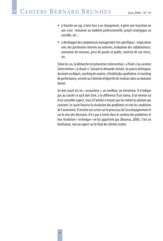 21
Juin 2008 • N° 19
les
à franchir un cap, à faire face à un changement, à gérer une transition ou
une crise : mutation ou mobilité professionnelle, projet stratégique ou
sensible, etc. ;
à développer des compétences managériales très spécifiques : négociation
avec des partenaires internes ou externes, évaluation des collaborateurs,
animation de réunions, prise de parole en public, maîtrise de son stress,
etc.
Selon les cas, la démarche est préventive (intervention « à froid ») ou curative
(intervention « à chaud »). Suivant la demande initiale, on pourra distinguer,
du moins au départ, coaching de soutien, à finalité plus qualitative, et coaching
de performance, orienté sur l’atteinte d’objectifs de résultats dans un domaine
donné.
Un bon coach est un « accoucheur », un éveilleur, un entraîneur. Il n’indique
pas au coaché ce qu’il doit faire, à la différence d’un tuteur, d’un mentor ou
d’un conseiller expert, mais il l’amène à trouver par lui-même la solution qui
convient. Le coach favorise la résolution des problèmes et crée les conditions
de l’autonomie. Il oriente son action sur le processus de l’accompagnement et
sur le sens des décisions. Il n’a pas à entrer dans le contenu des problèmes et
leur résolution « technique » ne lui appartient pas (Boureau, 2006). C’est un
facilitateur, non un expert sur le fond des thèmes traités.


 