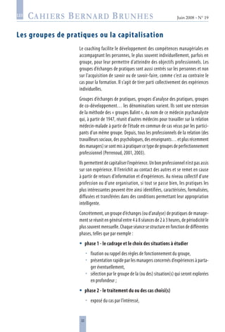 22
Juin 2008 • N° 19
les
Les groupes de pratiques ou la capitalisation
Le coaching facilite le développement des compétences managériales en
accompagnant les personnes, le plus souvent individuellement, parfois en
groupe, pour leur permettre d’atteindre des objectifs professionnels. Les
groupes d’échanges de pratiques sont aussi centrés sur les personnes et non
sur l’acquisition de savoir ou de savoir-faire, comme c’est au contraire le
cas pour la formation. Il s’agit de tirer parti collectivement des expériences
individuelles.
Groupes d’échanges de pratiques, groupes d’analyse des pratiques, groupes
de co-développement… les dénominations varient. Ils sont une extension
de la méthode des « groupes Balint », du nom de ce médecin psychanalyste
qui, à partir de 1947, réunit d’autres médecins pour travailler sur la relation
médecin-malade à partir de l’étude en commun de cas vécus par les partici-
pants d’un même groupe. Depuis, tous les professionnels de la relation (des
travailleurs sociaux, des psychologues, des enseignants… et plus récemment
des managers) se sont mis à pratiquer ce type de groupes de perfectionnement
professionnel (Perrenoud, 2001, 2003).
Ils permettent de capitaliser l’expérience. Un bon professionnel n’est pas assis
sur son expérience. Il l’enrichit au contact des autres et se remet en cause
à partir de retours d’information et d’expériences. Au niveau collectif d’une
profession ou d’une organisation, si tout se passe bien, les pratiques les
plus intéressantes peuvent être ainsi identifiées, caractérisées, formalisées,
diffusées et transférées dans des conditions permettant leur appropriation
intelligente.
Concrètement, un groupe d’échanges (ou d’analyse) de pratiques de manage-
ment se réunit en général entre 4 à 8 séances de 2 à 3 heures, de périodicité le
plus souvent mensuelle. Chaque séance se structure en fonction de différentes
phases, telles que par exemple :
phase 1 - le cadrage et le choix des situations à étudier
fixation ou rappel des règles de fonctionnement du groupe,
présentation rapide par les managers concernés d’expériences à parta-
ger éventuellement,
sélection par le groupe de la (ou des) situation(s) qui seront explorées
en profondeur ;
phase 2 - le traitement du ou des cas choisi(s)
exposé du cas par l’intéressé,






 