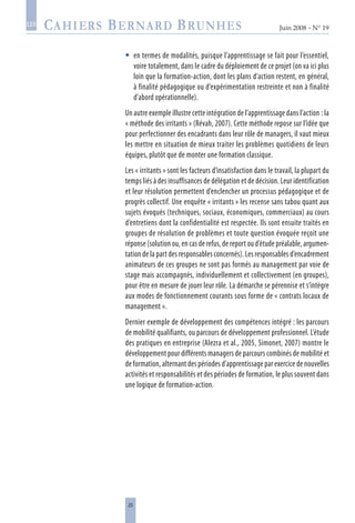 25
Juin 2008 • N° 19
les
en termes de modalités, puisque l’apprentissage se fait pour l’essentiel,
voire totalement, dans le cadre du déploiement de ce projet (on va ici plus
loin que la formation-action, dont les plans d’action restent, en général,
à finalité pédagogique ou d’expérimentation restreinte et non à finalité
d’abord opérationnelle).
Un autre exemple illustre cette intégration de l’apprentissage dans l’action : la
« méthode des irritants » (Révah, 2007). Cette méthode repose sur l’idée que
pour perfectionner des encadrants dans leur rôle de managers, il vaut mieux
les mettre en situation de mieux traiter les problèmes quotidiens de leurs
équipes, plutôt que de monter une formation classique.
Les « irritants » sont les facteurs d’insatisfaction dans le travail, la plupart du
temps liés à des insuffisances de délégation et de décision. Leur identification
et leur résolution permettent d’enclencher un processus pédagogique et de
progrès collectif. Une enquête « irritants » les recense sans tabou quant aux
sujets évoqués (techniques, sociaux, économiques, commerciaux) au cours
d’entretiens dont la confidentialité est respectée. Ils sont ensuite traités en
groupes de résolution de problèmes et toute question évoquée reçoit une
réponse (solution ou, en cas de refus, de report ou d’étude préalable, argumen-
tation de la part des responsables concernés). Les responsables d’encadrement
animateurs de ces groupes ne sont pas formés au management par voie de
stage mais accompagnés, individuellement et collectivement (en groupes),
pour être en mesure de jouer leur rôle. La démarche se pérennise et s’intègre
aux modes de fonctionnement courants sous forme de « contrats locaux de
management ».
Dernier exemple de développement des compétences intégré : les parcours
de mobilité qualifiants, ou parcours de développement professionnel. L’étude
des pratiques en entreprise (Alezra et al., 2005, Simonet, 2007) montre le
développement pour différents managers de parcours combinés de mobilité et
de formation, alternant des périodes d’apprentissage par exercice de nouvelles
activités et responsabilités et des périodes de formation, le plus souvent dans
une logique de formation-action.

 