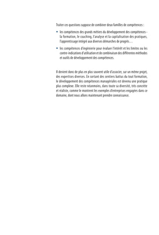 Traiter ces questions suppose de combiner deux familles de compétences :
les compétences des grands métiers du développement des compétences -
la formation, le coaching, l’analyse et la capitalisation des pratiques,
l’apprentissage intégré aux diverses démarches de progrès…
les compétences d’ingénierie pour évaluer l’intérêt et les limites ou les
contre-indications d’utilisation et de combinaison des différentes méthodes
et outils de développement des compétences.
Il devient donc de plus en plus souvent utile d’associer, sur un même projet,
des expertises diverses. En sortant des sentiers battus du tout formation,
le développement des compétences managériales est devenu une pratique
plus complexe. Elle reste néanmoins, dans toute sa diversité, très concrète
et réaliste, comme le montrent les exemples d’entreprises engagées dans ce
domaine, dont nous allons maintenant prendre connaissance.


 