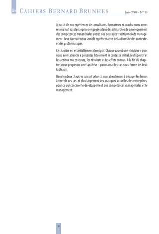 30
Juin 2008 • N° 19
les
A partir de nos expériences de consultants, formateurs et coachs, nous avons
retenu huit cas d’entreprises engagées dans des démarches de développement
des compétences managériales autres que de stages traditionnels de manage-
ment. Leur diversité nous semble représentative de la diversité des contextes
et des problématiques.
Ce chapitre est essentiellement descriptif. Chaque cas est une « histoire » dont
nous avons cherché à présenter fidèlement le contexte initial, le dispositif et
les actions mis en œuvre, les résultats et les effets connus. A la fin du chapi-
tre, nous proposons une synthèse - panorama des cas sous forme de deux
tableaux.
Dans les deux chapitres suivant celui-ci, nous chercherons à dégager les leçons
à tirer de ces cas, et plus largement des pratiques actuelles des entreprises,
pour ce qui concerne le développement des compétences managériales et le
management.
 