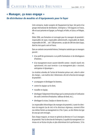 31
Juin 2008 • N° 19
les
« Manager, ça nous engage »
Un distributeur de meubles et d’équipements pour le foyer
Cette entreprise, leader européen de l’équipement du foyer, fait partie d’un
groupe international de distribution. L’entreprise a 130 magasins en France,
elle est aussi présente en Espagne, au Portugal, en Italie, en Suisse, en Pologne,
etc.
Début 2006, une formation est envisagée pour les managers de proximité :
responsables de rayon, responsables administratifs, responsables de dépôt,
responsables de SAV… soit 1 200 personnes, sur plus de 200 sites dans 8 pays,
dont les trois quarts sont en France.
Dans un contexte concurrentiel intense, l’entreprise souhaite que ces managers
passent :
d’un profil de gestionnaires à un profil d’animateurs et de développeurs
d’hommes ;
d’un management encore souvent identifié comme « intuitif, réactif, très
opérationnel, très court termiste » à un management plus « structuré,
anticipateur et dynamique ».
Les résultats attendus de l’action de formation prévue sont, selon le cahier
des charges, « une maîtrise des 5 dimensions-clés de la fonction de manager
de proximité :
accompagner et développer les hommes,
centrer les équipes sur le client,
travailler en équipe,
développer l’alignement hiérarchique par la communication et l’utilisation
des outils (entretien d’évaluation, tableaux de bord, etc.),
développer la vision, l’analyse et donner du sens ».
Les responsables hiérarchiques des managers de proximité, à savoir les direc-
teurs de magasin (ou de site) et les directeurs régionaux, viennent d’être
eux-mêmes formés au management en 2 fois 3 jours, sur des thèmes du type
de ceux qui sont envisagés.
Dans chaque magasin, on trouve en général un directeur et 5 ou 6 managers
de proximité. Pour la direction de l’entreprise, la qualité du management à ce
niveau est un facteur de plus en plus déterminant de la performance. Si les







 