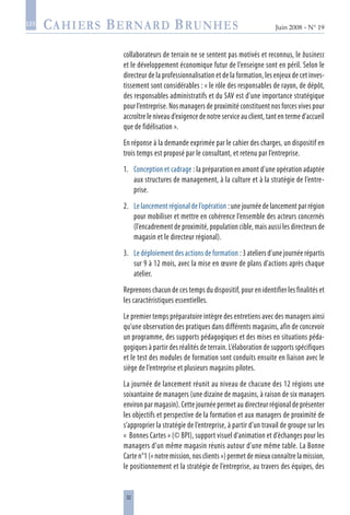 32
Juin 2008 • N° 19
les
collaborateurs de terrain ne se sentent pas motivés et reconnus, le business
et le développement économique futur de l’enseigne sont en péril. Selon le
directeur de la professionnalisation et de la formation, les enjeux de cet inves-
tissement sont considérables : « le rôle des responsables de rayon, de dépôt,
des responsables administratifs et du SAV est d’une importance stratégique
pour l’entreprise. Nos managers de proximité constituent nos forces vives pour
accroître le niveau d’exigence de notre service au client, tant en terme d’accueil
que de fidélisation ».
En réponse à la demande exprimée par le cahier des charges, un dispositif en
trois temps est proposé par le consultant, et retenu par l’entreprise.
1.	 Conception et cadrage : la préparation en amont d’une opération adaptée
aux structures de management, à la culture et à la stratégie de l’entre-
prise.
2.	 Le lancement régional de l’opération : une journée de lancement par région
pour mobiliser et mettre en cohérence l’ensemble des acteurs concernés
(l’encadrement de proximité, population cible, mais aussi les directeurs de
magasin et le directeur régional).
3.	 Le déploiement des actions de formation : 3 ateliers d’une journée répartis
sur 9 à 12 mois, avec la mise en œuvre de plans d’actions après chaque
atelier.
Reprenons chacun de ces temps du dispositif, pour en identifier les finalités et
les caractéristiques essentielles.
Le premier temps préparatoire intègre des entretiens avec des managers ainsi
qu’une observation des pratiques dans différents magasins, afin de concevoir
un programme, des supports pédagogiques et des mises en situations péda-
gogiques à partir des réalités de terrain. L’élaboration de supports spécifiques
et le test des modules de formation sont conduits ensuite en liaison avec le
siège de l’entreprise et plusieurs magasins pilotes.
La journée de lancement réunit au niveau de chacune des 12 régions une
soixantaine de managers (une dizaine de magasins, à raison de six managers
environ par magasin). Cette journée permet au directeur régional de présenter
les objectifs et perspective de la formation et aux managers de proximité de
s’approprier la stratégie de l’entreprise, à partir d’un travail de groupe sur les
« Bonnes Cartes » (© BPI), support visuel d’animation et d’échanges pour les
managers d’un même magasin réunis autour d’une même table. La Bonne
Carte n°1 (« notre mission, nos clients ») permet de mieux connaître la mission,
le positionnement et la stratégie de l’entreprise, au travers des équipes, des
 