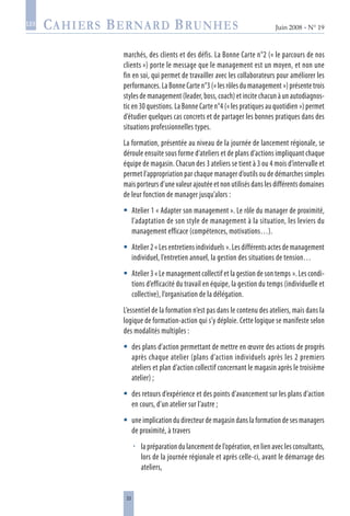 33
Juin 2008 • N° 19
les
marchés, des clients et des défis. La Bonne Carte n°2 (« le parcours de nos
clients ») porte le message que le management est un moyen, et non une
fin en soi, qui permet de travailler avec les collaborateurs pour améliorer les
performances. La Bonne Carte n°3 (« les rôles du management ») présente trois
styles de management (leader, boss, coach) et incite chacun à un autodiagnos-
tic en 30 questions. La Bonne Carte n°4 (« les pratiques au quotidien ») permet
d’étudier quelques cas concrets et de partager les bonnes pratiques dans des
situations professionnelles types.
La formation, présentée au niveau de la journée de lancement régionale, se
déroule ensuite sous forme d’ateliers et de plans d’actions impliquant chaque
équipe de magasin. Chacun des 3 ateliers se tient à 3 ou 4 mois d’intervalle et
permet l’appropriation par chaque manager d’outils ou de démarches simples
mais porteurs d’une valeur ajoutée et non utilisés dans les différents domaines
de leur fonction de manager jusqu’alors :
Atelier 1 « Adapter son management ». Le rôle du manager de proximité,
l’adaptation de son style de management à la situation, les leviers du
management efficace (compétences, motivations…).
Atelier 2 « Les entretiens individuels ». Les différents actes de management
individuel, l’entretien annuel, la gestion des situations de tension…
Atelier 3 « Le management collectif et la gestion de son temps ». Les condi-
tions d’efficacité du travail en équipe, la gestion du temps (individuelle et
collective), l’organisation de la délégation.
L’essentiel de la formation n’est pas dans le contenu des ateliers, mais dans la
logique de formation-action qui s’y déploie. Cette logique se manifeste selon
des modalités multiples :
des plans d’action permettant de mettre en œuvre des actions de progrès
après chaque atelier (plans d’action individuels après les 2 premiers
ateliers et plan d’action collectif concernant le magasin après le troisième
atelier) ;
des retours d’expérience et des points d’avancement sur les plans d’action
en cours, d’un atelier sur l’autre ;
une implication du directeur de magasin dans la formation de ses managers
de proximité, à travers
la préparation du lancement de l’opération, en lien avec les consultants,
lors de la journée régionale et après celle-ci, avant le démarrage des
ateliers,







 