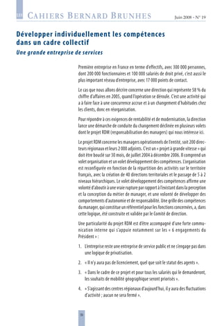 35
Juin 2008 • N° 19
les
Développer individuellement les compétences
dans un cadre collectif
Une grande entreprise de services
Première entreprise en France en terme d’effectifs, avec 300 000 personnes,
dont 200 000 fonctionnaires et 100 000 salariés de droit privé, c’est aussi le
plus important réseau d’entreprise, avec 17 000 points de contact.
Le cas que nous allons décrire concerne une direction qui représente 58 % du
chiffre d’affaires en 2005, quand l’opération se déroule. C’est une activité qui
a à faire face à une concurrence accrue et à un changement d’habitudes chez
les clients, donc en réorganisation.
Pour répondre à ces exigences de rentabilité et de modernisation, la direction
lance une démarche de conduite du changement déclinée en plusieurs volets
dont le projet RDM (responsabilisation des managers) qui nous intéresse ici.
Le projet RDM concerne les managers opérationnels de l’entité, soit 200 direc-
teurs régionaux et leurs 2 000 adjoints. C’est un « projet à grande vitesse » qui
doit être bouclé sur 30 mois, de juillet 2004 à décembre 2006. Il comprend un
volet organisation et un volet développement des compétences. L’organisation
est reconfigurée en fonction de la répartition des activités sur le territoire
français, avec la création de 40 directions territoriales et le passage de 5 à 2
niveaux hiérarchiques. Le volet développement des compétences affirme une
volonté d’aboutir à une vraie rupture par rapport à l’existant dans la perception
et la conception du métier de manager, et une volonté de développer des
comportements d’autonomie et de responsabilité. Une grille des compétences
du manager, qui constitue un référentiel pour les fonctions concernées, a, dans
cette logique, été construite et validée par le Comité de direction.
Une particularité du projet RDM est d’être accompagné d’une forte commu-
nication interne qui s’appuie notamment sur les « 6 engagements du
Président » :
1.	 L’entreprise reste une entreprise de service public et ne s’engage pas dans
une logique de privatisation.
2.	 « Il n’y aura pas de licenciement, quel que soit le statut des agents ».
3.	 « Dans le cadre de ce projet et pour tous les salariés qui le demanderont,
les souhaits de mobilité géographique seront priorisés ».
4.	 « S’agissant des centres régionaux d’aujourd’hui, il y aura des fluctuations
d’activité ; aucun ne sera fermé ».
 