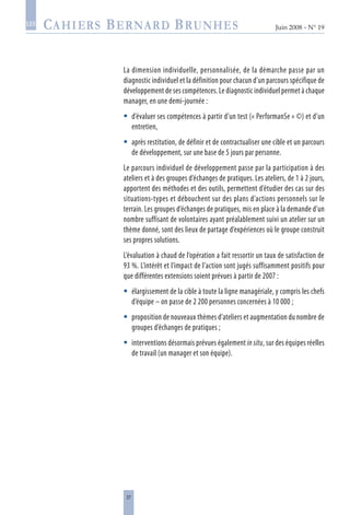 37
Juin 2008 • N° 19
les
La dimension individuelle, personnalisée, de la démarche passe par un
diagnostic individuel et la définition pour chacun d’un parcours spécifique de
développement de ses compétences. Le diagnostic individuel permet à chaque
manager, en une demi-journée :
d’évaluer ses compétences à partir d’un test (« PerformanSe » ©) et d’un
entretien,
après restitution, de définir et de contractualiser une cible et un parcours
de développement, sur une base de 5 jours par personne.
Le parcours individuel de développement passe par la participation à des
ateliers et à des groupes d’échanges de pratiques. Les ateliers, de 1 à 2 jours,
apportent des méthodes et des outils, permettent d’étudier des cas sur des
situations-types et débouchent sur des plans d’actions personnels sur le
terrain. Les groupes d’échanges de pratiques, mis en place à la demande d’un
nombre suffisant de volontaires ayant préalablement suivi un atelier sur un
thème donné, sont des lieux de partage d’expériences où le groupe construit
ses propres solutions.
L’évaluation à chaud de l’opération a fait ressortir un taux de satisfaction de
93 %. L’intérêt et l’impact de l’action sont jugés suffisamment positifs pour
que différentes extensions soient prévues à partir de 2007 :
élargissement de la cible à toute la ligne managériale, y compris les chefs
d’équipe – on passe de 2 200 personnes concernées à 10 000 ;
proposition de nouveaux thèmes d’ateliers et augmentation du nombre de
groupes d’échanges de pratiques ;
interventions désormais prévues également in situ, sur des équipes réelles
de travail (un manager et son équipe).





 