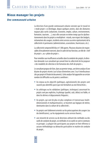 38
Juin 2008 • N° 19
les
Mieux manager les projets
Une communauté urbaine
La direction d’une grande communauté urbaine constate que le travail en
« mode projet » se développe, depuis quelques années, dans des domaines
toujours plus variés (urbanisme, économie, emploi, culture, environnement,
formation, tourisme…), mais elle constate en même temps que les dysfonc-
tionnements dans les projets se multiplient : retards, non respect des budgets,
réclamations des usagers, incidents entre services ou entre représentants de la
collectivité et partenaires (administrations, associations, fournisseurs, etc.).
La collectivité comprend 80 élus et 1 300 agents. Plusieurs dizaines de respon-
sables d’encadrement exercent, dans le cadre de leur fonction, un rôle de « chef
de projet », ou « pilote de projet ».
Pour remédier aux insuffisances actuelles dans la conduite des projets, la direc-
tion demande à un consultant qui connaît bien la collectivité de lui proposer
« des modalités de sélection et de formation des chefs de projets ».
Le consultant propose de faire, dans un premier temps, une brève analyse d’une
dizaine de projets récents (sur la base d’entretiens avec 3 ou 4 interlocuteurs
clésparprojetetl’étudededocuments).Cetteanalysefaitapparaîtreuncertain
nombre de difficultés ou de points à améliorer :
les enjeux ou les objectifs (politiques, opérationnels) des projets sont
souvent peu identifiés parce que non formalisés ou non hiérarchisés ;
les arbitrages ou les validations (politiques, techniques) concernant les
projets sont peu explicites, le pilotage (qualité, coût, délais) est faible, et
donc les dérives et dépassements fréquents ;
les projets, qui sont de plus en plus complexes et transversaux (multi-
dimensionnels et multipartenaires), se heurtent aux logiques de métier,
dominantes dans la culture de la collectivité ;
les projets sont faiblement orientés sur les préoccupations des usagers (ou
des bénéficiaires), sur les équipements ou les services fournis ;
une minorité de services ou de directions utilisent des méthodes ou des
outils de conduite de projet, ces méthodes et ces outils ne sont ni communs
ni partagés. La plupart des participants aux projets ne font référence à
aucune méthodologie ou démarche particulière en matière de conduite
de projet ;





 