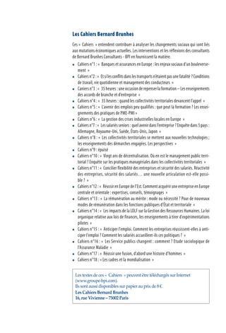 Les Cahiers Bernard Brunhes
Ces «  Cahiers  » entendent contribuer à analyser les changements sociaux qui sont liés
aux mutations économiques actuelles. Les interventions et les réflexions des consultants
de Bernard Brunhes Consultants - BPI en fournissent la matière.
	 Cahiers n°1 : «  Banques et assurances en Europe : les enjeux sociaux d’un bouleverse-
ment  »
	 Cahiersn°2 :«  Etsilesconflitsdanslestransportsn’étaientpasunefatalité ?Conditions
de travail, vie quotidienne et management des conducteurs  »
	 Caniers n°3 : «  35 heures : une occasion de repenser la formation – Les enseignements
des accords de branche et d’entreprise  »
	 Cahiers n°4 : «  35 heures : quand les collectivités territoriales devancent l’appel  »
	 Cahiers n°5 : «  L’avenir des emplois peu qualifiés : que peut la formation ? Les ensei-
gnements des pratiques de PME-PMI »
	 Cahiers n°6 : «  La gestion des crises industrielles locales en Europe  »
	 Cahiers n°7 : «  Les salariés seniors : quel avenir dans l’entreprise ? Enquête dans 5 pays :
Allemagne, Royaume-Uni, Suède, États-Unis, Japon  »
	 Cahiers n°8 : «  Les collectivités territoriales se mettent aux nouvelles technologies ;
les enseignements des démarches engagées. Les perspectives  »
	 Cahiers n°9 : épuisé
	 Cahiers n°10 : «  Vingt ans de décentralisation. Où en est le management public terri-
torial ? Enquête sur les pratiques managériales dans les collectivités territoriales  »
	 Cahiers n°11 : «  Concilier flexibilité des entreprises et sécurité des salariés. Réactivité
des entreprises, sécurité des salariés… une nouvelle articulation est-elle possi-
ble ?  »
	 Cahiers n°12 : «  Réussir en Europe de l’Est. Comment acquérir une entreprise en Europe
centrale et orientale : expertises, conseils, témoignages  »
	 Cahiers n°13 : «  La rémunération au mérite : mode ou nécessité ? Pour de nouveaux
modes de rémunération dans les fonctions publiques d’État et territoriale  »
	 Cahiers n°14 : «  Les impacts de la LOLF sur la Gestion des Ressources Humaines. La loi
organique relative aux lois de finances, les enseignements à tirer d'expérimentations
pilotes  »
	 Cahiers n°15 : «  Anticiper l'emploi. Comment les entreprises réussissent-elles à anti-
ciper l'emploi ? Comment les salariés accueillent-ils ces politiques ?  »
	 Cahiers n°16 : «  Les Service publics changent : comment ? Etude sociologique de
l'Assurance Maladie  »
	 Cahiers n°17 : «  Réussir une fusion, d’abord une histoire d’hommes  »
	 Cahiers n°18 : « Les cadres et la mondialisation  »
Les textes de ces «  Cahiers  » peuvent être téléchargés sur Internet
(www.groupe-bpi.com).
Ils sont aussi disponibles sur papier au prix de 8 €.
Les Cahiers Bernard Brunhes
16, rue Vivienne – 75002 Paris
 