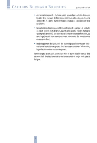 40
Juin 2008 • N° 19
les
des formations pour les chefs de projet sur ces bases, c’est-à-dire dans
le cadre d’un contexte de fonctionnement clair, élaboré pour et par la
collectivité, et à partir d’une méthodologie adaptée à son contexte et à
sa culture ;
lacréationdeclubsd’échangesetdecapitalisationdespratiquesdeconduite
de projet, pour les chefs de projet, ouverts à l’occasion à d’autres managers
(y compris la direction), une opportunité complémentaire de formation, au
sens large (actualisation et enrichissement permanents des connaissances
et des savoir-faire) ;
le développement de l’utilisation des technologies de l’information - inté-
gration de la gestion des projets dans le nouveau système d’information,
logiciel et intranet de gestion des projets.
Comme on peut le constater, la démarche mise en œuvre est allée bien au-delà
des modalités de sélection et de formation des chefs de projet envisagées à
l’origine.



 