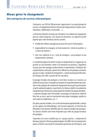 41
Juin 2008 • N° 19
les
Mieux gérer le changement
Une entreprise de services informatiques
L’entreprise, une SSII de 200 personnes appartenant à un grand groupe de
services, vit régulièrement diverses formes de réorganisations (rachats, exter-
nalisations, modifications structurelles…).
La Direction Générale envisage une formation à la conduite du changement
pour les cadres dirigeants, une dizaine de personnes. Les objectifs qu’elle
exprime pour cette formation sont les suivants :
installer des réflexes managériaux de prise de recul et d’anticipation,
responsabiliser les managers, les faire évoluer de « clients du système » à
« acteurs du système »,
créer une solidarité et un « corps de managers » aux pratiques et aux
comportements communs.
Le consultant propose de mettre en place un dispositif qui ne s’appuie pas en
priorité sur une formation, même si la formation est présente. L’hypothèse
est que, pour des managers professionnels et expérimentés, l’évolution des
comportements se fera plus à partir d’une réflexion sur les pratiques existantes
que par un stage « Conduite du changement », comme le prévoyait la Direction.
Un échange avec celle-ci permet de l’en convaincre.
Un groupe d’analyse des pratiques se met donc en place sur 6 séances, au
rythme d’une par mois. Il travaille sur l’examen et le questionnement des situa-
tions et des pratiques de conduite de changement vécues par les participants,
et qu’ils souhaitent explorer. A partir de là, les thèmes relatifs à la conduite du
changementquiintéressentoupréoccupentlesmembresdugroupeémergent :
« comment manager dans l’incertitude, ou manager en transversal, comment
faire face au stress, quel est exactement notre projet stratégique, quelles en
sont toutes les implications, etc. ? »
Des demi-journées d’atelier, c’est-à-dire de formation opérationnelle, centrées
sur des apports de méthodologie, sont ensuite organisées en fonction des
demandes et des besoins identifiés dans les séances d’analyse des pratiques.
Ces séances d’atelier sont moins fréquentes que celles du groupe d’analyse
des pratiques.
L’opération est suivie et pilotée par un « groupe sponsor », comprenant le
Directeur général, le Directeur général adjoint et le DRH.Vers lui remontent les
points à clarifier concernant les orientations prioritaires de l’entreprise, mais



 