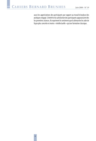 42
Juin 2008 • N° 19
les
aussi les appréciations des participants par rapport au travail d’analyse des
pratiques engagé. L’intérêt et la satisfaction des participants apparaissent dès
les premières séances. Ils expriment le sentiment que la démarche les aide de
façon plus concrète et moins « intellectuelle » qu’une formation classique.
 