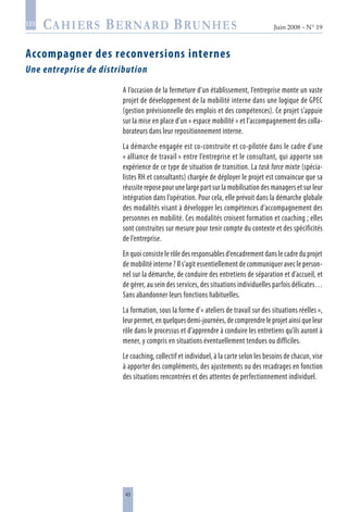 43
Juin 2008 • N° 19
les
Accompagner des reconversions internes
Une entreprise de distribution
A l’occasion de la fermeture d’un établissement, l’entreprise monte un vaste
projet de développement de la mobilité interne dans une logique de GPEC
(gestion prévisionnelle des emplois et des compétences). Ce projet s’appuie
sur la mise en place d’un « espace mobilité » et l’accompagnement des colla-
borateurs dans leur repositionnement interne.
La démarche engagée est co-construite et co-pilotée dans le cadre d’une
« alliance de travail » entre l’entreprise et le consultant, qui apporte son
expérience de ce type de situation de transition. La task force mixte (spécia-
listes RH et consultants) chargée de déployer le projet est convaincue que sa
réussite repose pour une large part sur la mobilisation des managers et sur leur
intégration dans l’opération. Pour cela, elle prévoit dans la démarche globale
des modalités visant à développer les compétences d’accompagnement des
personnes en mobilité. Ces modalités croisent formation et coaching ; elles
sont construites sur mesure pour tenir compte du contexte et des spécificités
de l’entreprise.
En quoi consiste le rôle des responsables d’encadrement dans le cadre du projet
de mobilité interne ? Il s’agit essentiellement de communiquer avec le person-
nel sur la démarche, de conduire des entretiens de séparation et d’accueil, et
de gérer, au sein des services, des situations individuelles parfois délicates…
Sans abandonner leurs fonctions habituelles.
La formation, sous la forme d’« ateliers de travail sur des situations réelles »,
leur permet, en quelques demi-journées, de comprendre le projet ainsi que leur
rôle dans le processus et d’apprendre à conduire les entretiens qu’ils auront à
mener, y compris en situations éventuellement tendues ou difficiles.
Le coaching, collectif et individuel, à la carte selon les besoins de chacun, vise
à apporter des compléments, des ajustements ou des recadrages en fonction
des situations rencontrées et des attentes de perfectionnement individuel.
 