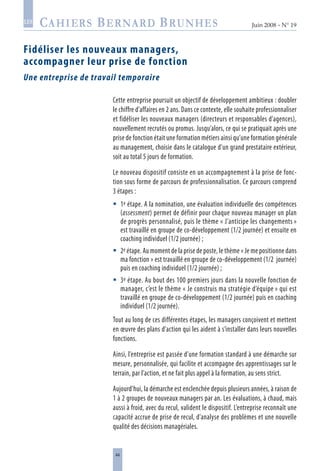 44
Juin 2008 • N° 19
les
Fidéliser les nouveaux managers,
accompagner leur prise de fonction
Une entreprise de travail temporaire
Cette entreprise poursuit un objectif de développement ambitieux : doubler
le chiffre d’affaires en 2 ans. Dans ce contexte, elle souhaite professionnaliser
et fidéliser les nouveaux managers (directeurs et responsables d’agences),
nouvellement recrutés ou promus. Jusqu’alors, ce qui se pratiquait après une
prise de fonction était une formation métiers ainsi qu’une formation générale
au management, choisie dans le catalogue d’un grand prestataire extérieur,
soit au total 5 jours de formation.
Le nouveau dispositif consiste en un accompagnement à la prise de fonc-
tion sous forme de parcours de professionnalisation. Ce parcours comprend
3 étapes :
1e étape. A la nomination, une évaluation individuelle des compétences
(assessment) permet de définir pour chaque nouveau manager un plan
de progrès personnalisé, puis le thème « J’anticipe les changements »
est travaillé en groupe de co-développement (1/2 journée) et ensuite en
coaching individuel (1/2 journée) ;
2e étape. Au moment de la prise de poste, le thème « Je me positionne dans
ma fonction » est travaillé en groupe de co-développement (1/2 journée)
puis en coaching individuel (1/2 journée) ;
3e étape. Au bout des 100 premiers jours dans la nouvelle fonction de
manager, c’est le thème « Je construis ma stratégie d’équipe » qui est
travaillé en groupe de co-développement (1/2 journée) puis en coaching
individuel (1/2 journée).
Tout au long de ces différentes étapes, les managers conçoivent et mettent
en œuvre des plans d’action qui les aident à s’installer dans leurs nouvelles
fonctions.
Ainsi, l’entreprise est passée d’une formation standard à une démarche sur
mesure, personnalisée, qui facilite et accompagne des apprentissages sur le
terrain, par l’action, et ne fait plus appel à la formation, au sens strict.
Aujourd’hui, la démarche est enclenchée depuis plusieurs années, à raison de
1 à 2 groupes de nouveaux managers par an. Les évaluations, à chaud, mais
aussi à froid, avec du recul, valident le dispositif. L’entreprise reconnaît une
capacité accrue de prise de recul, d’analyse des problèmes et une nouvelle
qualité des décisions managériales.



 