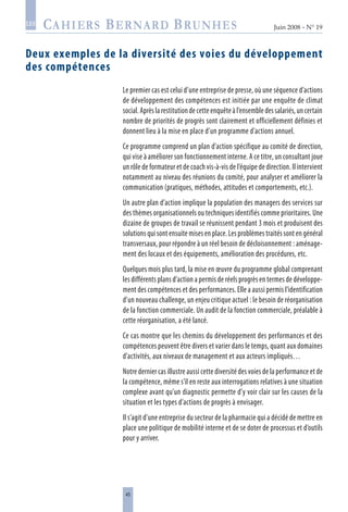 45
Juin 2008 • N° 19
les
Deux exemples de la diversité des voies du développement
des compétences
Le premier cas est celui d’une entreprise de presse, où une séquence d’actions
de développement des compétences est initiée par une enquête de climat
social.Aprèslarestitutiondecetteenquêteàl’ensembledessalariés,uncertain
nombre de priorités de progrès sont clairement et officiellement définies et
donnent lieu à la mise en place d’un programme d’actions annuel.
Ce programme comprend un plan d’action spécifique au comité de direction,
qui vise à améliorer son fonctionnement interne. A ce titre, un consultant joue
un rôle de formateur et de coach vis-à-vis de l’équipe de direction. Il intervient
notamment au niveau des réunions du comité, pour analyser et améliorer la
communication (pratiques, méthodes, attitudes et comportements, etc.).
Un autre plan d’action implique la population des managers des services sur
des thèmes organisationnels ou techniques identifiés comme prioritaires. Une
dizaine de groupes de travail se réunissent pendant 3 mois et produisent des
solutions qui sont ensuite mises en place. Les problèmes traités sont en général
transversaux, pour répondre à un réel besoin de décloisonnement : aménage-
ment des locaux et des équipements, amélioration des procédures, etc.
Quelques mois plus tard, la mise en œuvre du programme global comprenant
les différents plans d’action a permis de réels progrès en termes de développe-
ment des compétences et des performances. Elle a aussi permis l’identification
d’un nouveau challenge, un enjeu critique actuel : le besoin de réorganisation
de la fonction commerciale. Un audit de la fonction commerciale, préalable à
cette réorganisation, a été lancé.
Ce cas montre que les chemins du développement des performances et des
compétences peuvent être divers et varier dans le temps, quant aux domaines
d’activités, aux niveaux de management et aux acteurs impliqués…
Notre dernier cas illustre aussi cette diversité des voies de la performance et de
la compétence, même s’il en reste aux interrogations relatives à une situation
complexe avant qu’un diagnostic permette d’y voir clair sur les causes de la
situation et les types d’actions de progrès à envisager.
Il s’agit d’une entreprise du secteur de la pharmacie qui a décidé de mettre en
place une politique de mobilité interne et de se doter de processus et d’outils
pour y arriver.
 