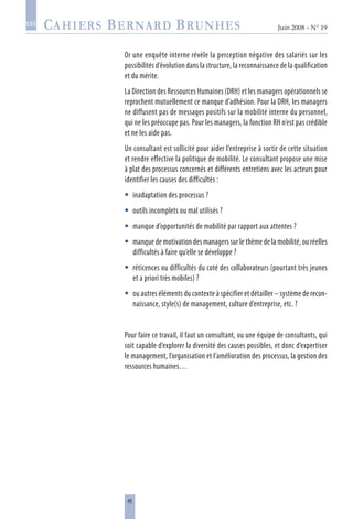 46
Juin 2008 • N° 19
les
Or une enquête interne révèle la perception négative des salariés sur les
possibilités d’évolution dans la structure, la reconnaissance de la qualification
et du mérite.
La Direction des Ressources Humaines (DRH) et les managers opérationnels se
reprochent mutuellement ce manque d’adhésion. Pour la DRH, les managers
ne diffusent pas de messages positifs sur la mobilité interne du personnel,
qui ne les préoccupe pas. Pour les managers, la fonction RH n’est pas crédible
et ne les aide pas.
Un consultant est sollicité pour aider l’entreprise à sortir de cette situation
et rendre effective la politique de mobilité. Le consultant propose une mise
à plat des processus concernés et différents entretiens avec les acteurs pour
identifier les causes des difficultés :
inadaptation des processus ?
outils incomplets ou mal utilisés ?
manque d’opportunités de mobilité par rapport aux attentes ?
manque de motivation des managers sur le thème de la mobilité, ou réelles
difficultés à faire qu’elle se développe ?
réticences ou difficultés du coté des collaborateurs (pourtant très jeunes
et a priori très mobiles) ?
ou autres éléments du contexte à spécifier et détailler – système de recon-
naissance, style(s) de management, culture d’entreprise, etc. ?
Pour faire ce travail, il faut un consultant, ou une équipe de consultants, qui
soit capable d’explorer la diversité des causes possibles, et donc d’expertiser
le management, l’organisation et l’amélioration des processus, la gestion des
ressources humaines…






 