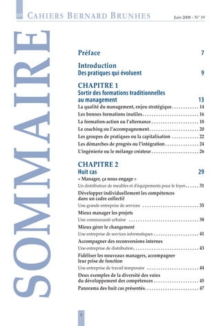 Juin 2008 • N° 19
les
Préface	 7
Introduction
Des pratiques qui évoluent	 9
CHAPITRE 1
Sortir des formations traditionnelles
au management	 13
La qualité du management, enjeu stratégique .  .  .  .  .  .  .  .  .  .  .  . 14
Les bonnes formations inutiles .  .  .  .  .  .  .  .  .  .  .  .  .  .  .  .  .  .  .  .  .  .  .  .  . 16
La formation-action ou l’alternance  .  .  .  .  .  .  .  .  .  .  .  .  .  .  .  .  .  .  .  .  . 18
Le coaching ou l’accompagnement .  .  .  .  .  .  .  .  .  .  .  .  .  .  .  .  .  .  .  .  .  . 20
Les groupes de pratiques ou la capitalisation .  .  .  .  .  .  .  .  .  .  .  .  . 22
Les démarches de progrès ou l’intégration  .  .  .  .  .  .  .  .  .  .  .  .  .  .  . 24
L’ingénierie ou le mélange créateur  .  .  .  .  .  .  .  .  .  .  .  .  .  .  .  .  .  .  .  .  . 26
CHAPITRE 2
Huit cas	 29
« Manager, ça nous engage »
Un distributeur de meubles et d’équipements pour le foyer .  .  .  .  .  . 31
Développer individuellement les compétences
dans un cadre collectif
Une grande entreprise de services  . .  .  .  .  .  .  .  .  .  .  .  .  .  .  .  .  .  .  .  .  .  .  .  .  . 35
Mieux manager les projets
Une communauté urbaine  .  .  .  .  .  .  .  .  .  .  .  .  .  .  .  .  .  .  .  .  .  .  .  .  .  .  .  .  .  .  .  . 38
Mieux gérer le changement
Une entreprise de services informatiques  .  .  .  .  .  .  .  .  .  .  .  .  .  .  .  .  .  .  .  . 41
Accompagner des reconversions internes
Une entreprise de distribution .  .  .  .  .  .  .  .  .  .  .  .  .  .  .  .  .  .  .  .  .  .  .  .  .  .  .  .  . 43
Fidéliser les nouveaux managers, accompagner
leur prise de fonction
Une entreprise de travail temporaire  . .  .  .  .  .  .  .  .  .  .  .  .  .  .  .  .  .  .  .  .  .  .  . 44
Deux exemples de la diversité des voies
du développement des compétences  .  .  .  .  .  .  .  .  .  .  .  .  .  .  .  .  .  .  .  . 45
Panorama des huit cas présentés .  .  .  .  .  .  .  .  .  .  .  .  .  .  .  .  .  .  .  .  .  .  .  . 47
SOMMAIRE
 