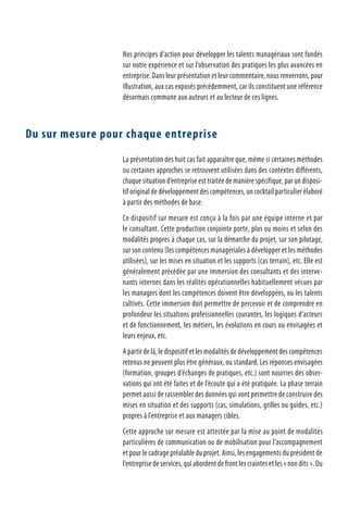 Nos principes d’action pour développer les talents managériaux sont fondés
sur notre expérience et sur l’observation des pratiques les plus avancées en
entreprise. Dans leur présentation et leur commentaire, nous renverrons, pour
illustration, aux cas exposés précédemment, car ils constituent une référence
désormais commune aux auteurs et au lecteur de ces lignes.
Du sur mesure pour chaque entreprise
La présentation des huit cas fait apparaître que, même si certaines méthodes
ou certaines approches se retrouvent utilisées dans des contextes différents,
chaque situation d’entreprise est traitée de manière spécifique, par un disposi-
tif original de développement des compétences, un cocktail particulier élaboré
à partir des méthodes de base.
Ce dispositif sur mesure est conçu à la fois par une équipe interne et par
le consultant. Cette production conjointe porte, plus ou moins et selon des
modalités propres à chaque cas, sur la démarche du projet, sur son pilotage,
sur son contenu (les compétences managériales à développer et les méthodes
utilisées), sur les mises en situation et les supports (cas terrain), etc. Elle est
généralement précédée par une immersion des consultants et des interve-
nants internes dans les réalités opérationnelles habituellement vécues par
les managers dont les compétences doivent être développées, ou les talents
cultivés. Cette immersion doit permettre de percevoir et de comprendre en
profondeur les situations professionnelles courantes, les logiques d’acteurs
et de fonctionnement, les métiers, les évolutions en cours ou envisagées et
leurs enjeux, etc.
A partir de là, le dispositif et les modalités de développement des compétences
retenus ne peuvent plus être généraux, ou standard. Les réponses envisagées
(formation, groupes d’échanges de pratiques, etc.) sont nourries des obser-
vations qui ont été faites et de l’écoute qui a été pratiquée. La phase terrain
permet aussi de rassembler des données qui vont permettre de construire des
mises en situation et des supports (cas, simulations, grilles ou guides, etc.)
propres à l’entreprise et aux managers cibles.
Cette approche sur mesure est attestée par la mise au point de modalités
particulières de communication ou de mobilisation pour l’accompagnement
et pour le cadrage préalable du projet. Ainsi, les engagements du président de
l’entreprise de services, qui abordent de front les craintes et les « non dits ». Ou
 