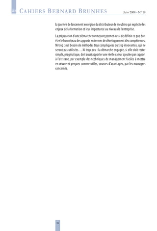 53
Juin 2008 • N° 19
les
la journée de lancement en région du distributeur de meubles qui explicite les
enjeux de la formation et leur importance au niveau de l’entreprise.
La préparation d’une démarche sur mesure permet aussi de définir ce que doit
être le bon niveau des apports en termes de développement des compétences.
Ni trop : nul besoin de méthodes trop compliquées ou trop innovantes, qui ne
seront pas utilisées… Ni trop peu : la démarche engagée, si elle doit rester
simple, pragmatique, doit aussi apporter une réelle valeur ajoutée par rapport
à l’existant, par exemple des techniques de management faciles à mettre
en œuvre et perçues comme utiles, sources d’avantages, par les managers
concernés.
 