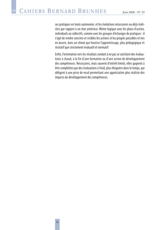 55
Juin 2008 • N° 19
les
ses pratiques en toute autonomie, et les évolutions nécessaires ou déjà réali-
sées par rapport à un état antérieur. Même logique avec les plans d’action,
individuels ou collectifs, comme avec les groupes d’échanges de pratiques : il
s’agit de rendre concrets et visibles les actions et les progrès possibles et mis
en œuvre, dans un climat qui favorise l’apprentissage, plus pédagogique et
incitatif que strictement évaluatif et normatif.
Enfin, l’orientation vers les résultats conduit à ne pas se satisfaire des évalua-
tions à chaud, à la fin d’une formation ou d’une action de développement
des compétences. Nécessaires, mais souvent d’intérêt limité, elles gagnent à
être complétées par des évaluations à froid, plus éloignées dans le temps, qui
obligent à une prise de recul permettant une appréciation plus réaliste des
impacts du développement des compétences.
 