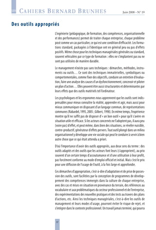 57
Juin 2008 • N° 19
les
Des outils appropriés
L’ingénierie (pédagogique, de formation, des compétences, organisationnelle
et des performances) permet de traiter chaque entreprise, chaque problème
posé comme un cas particulier, ce qui est une condition d’efficacité. Les forma-
tions standard, packagées à l’identique ont en général peu ou pas d’effets
positifs. Même chose pour les techniques managériales générales ou standard,
souvent véhiculées par ce type de formation : elles ne s’implantent pas ou ne
sont pas utilisées de manière durable.
Le management n’existe pas sans techniques : démarches, méthodes, instru-
ments ou outils… Ce sont des techniques immatérielles, symboliques ou
comportementales, comme fixer des objectifs, conduire un entretien d’évalua-
tion, faire une analyse des causes d’un dysfonctionnement, concevoir et piloter
un plan d’action… Elles peuvent être aussi structurantes et déterminantes par
leurs effets que des outils matériels tel l’ordinateur.
Les psychologues et les ergonomes nous apprennent que les outils sont indis-
pensables pour mieux connaître la réalité, apprendre et agir, mais aussi pour
mieux communiquer en disposant d’un langage commun, de représentations
communes(Rabardel,1995,2005 ;Gilbert,1998).Enmêmetemps,l’expérience
montre qu’il ne suffit pas de disposer d’« un bon outil » pour qu’il s’avère en
situation utile et efficace. Si les acteurs concernés ne l’adoptent pas, il aura peu
(voire pas) d’effet, et peut même, dans bien des situations, se révéler nuisible,
contre-productif, générateur d’effets pervers.Tout outil plongé dans un milieu
organisationnel y développe une vie sociale qui peut le conduire à servir à bien
autre chose que ce qui était attendu a priori.
D’où l’importance d’avoir des outils appropriés, aux deux sens du terme : des
outils adaptés et des outils que les acteurs font leurs (s’approprient), au prix
souvent d’un certain temps d’accoutumance et d’une utilisation à leur profit,
pas forcément conforme au mode d’emploi officiel et initial. Mais c’est le prix
pour une diffusion de l’usage de l’outil, à la fois large et approfondie.
Ces démarches d’appropriation, c’est-à-dire d’adaptation et de prise de posses-
sion des outils, sont facilitées par la conception de programmes de dévelop-
pement des compétences immergés dans la culture de chaque entreprise,
avec des cas et mises en situation en provenance du terrain, des références au
vocabulaire et aux problématiques du secteur professionnel et de l’entreprise,
des expérimentations des nouvelles pratiques et des tests au travers des plans
d’actions, etc. Ainsi les techniques managériales, c’est-à-dire les outils de
management et leurs modes d’usage, pourront éviter le risque de rejet, et
s’intégrer dans le contexte professionnel. Un travail jamais terminé, qui pourra
 
