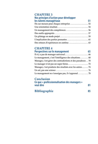 CHAPITRE 3
Nos principes d’action pour développer
les talents managériaux	 51
Du sur mesure pour chaque entreprise  .  .  .  .  .  .  .  .  .  .  .  .  .  .  .  .  .  . 52
Une orientation résultats .  .  .  .  .  .  .  .  .  .  .  .  .  .  .  .  .  .  .  .  .  .  .  .  .  .  .  .  .  .  . 54
Un management des compétences . .  .  .  .  .  .  .  .  .  .  .  .  .  .  .  .  .  .  .  .  .  . 56
Des outils appropriés .  .  .  .  .  .  .  .  .  .  .  .  .  .  .  .  .  .  .  .  .  .  .  .  .  .  .  .  .  .  .  .  .  . 57
Un pilotage en mode projet  .  .  .  .  .  .  .  .  .  .  .  .  .  .  .  .  .  .  .  .  .  .  .  .  .  .  .  . 59
L’implication des parties prenantes . .  .  .  .  .  .  .  .  .  .  .  .  .  .  .  .  .  .  .  .  . 61
Des retours d’expériences en continu .  .  .  .  .  .  .  .  .  .  .  .  .  .  .  .  .  .  .  . 63
CHAPITRE 4
Perspectives sur le management	 65
Il n’y a pas de manager universel  .  .  .  .  .  .  .  .  .  .  .  .  .  .  .  .  .  .  .  .  .  .  . 66
Le management, c’est l’intelligence des situations  .  .  .  .  .  .  .  . 68
Manager, c’est gérer des contradictions et des paradoxes . .  . 70
Le manager n’est pas un super héros  .  .  .  .  .  .  .  .  .  .  .  .  .  .  .  .  .  .  .  . 72
Manager, c’est produire des résultats avec les autres . .  .  .  .  .  . 74
Un art, pas une science . .  .  .  .  .  .  .  .  .  .  .  .  .  .  .  .  .  .  .  .  .  .  .  .  .  .  .  .  .  .  .  . 76
Le management ne s’enseigne pas, il s’apprend . .  .  .  .  .  .  .  .  .  . 78
Conclusion
Ce que « professionnalisation des managers »
veut dire	 81
Bibliographie	 85
 