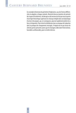 62
Juin 2008 • N° 19
les
Ces exemples d’extension du périmètre d’implication, sous des formes différen-
ciées et adaptées à chaque contexte, illustrent diverses manières de prévenir
des risques d’incohérence, de blocage ou de tensions du fait que tout ou partie
d’une ligne hiérarchique supérieure ne serait pas intégrée dans une dynamique
d’action et de progrès, qui, en conséquence, pourrait rapidement perdre de sa
force et disparaître. Pour éviter les désillusions dues au manque de traduction
dans la pratique des changements envisagés, il importe de ne pas laisser de
côté des parties prenantes autres que les managers cibles dont l’intervention,
favorable ou défavorable, peut se révéler décisive.
 