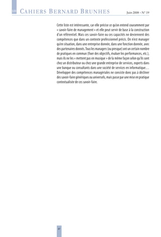 67
Juin 2008 • N° 19
les
Cette liste est intéressante, car elle précise ce qu’on entend couramment par
« savoir-faire de management » et elle peut servir de base à la construction
d’un référentiel. Mais ces savoir-faire ou ces capacités ne deviennent des
compétences que dans un contexte professionnel précis. On n’est manager
qu’en situation, dans une entreprise donnée, dans une fonction donnée, avec
des partenaires donnés.Tous les managers (ou presque) ont un certain nombre
de pratiques en commun (fixer des objectifs, évaluer les performances, etc.),
mais ils ne les « mettent pas en musique » de la même façon selon qu’ils sont
chez un distributeur ou chez une grande entreprise de services, experts dans
une banque ou consultants dans une société de services en informatique…
Développer des compétences managériales ne consiste donc pas à décliner
des savoir-faire génériques ou universels, mais passe par une mise en pratique
contextualisée de ces savoir-faire.
 