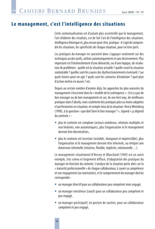 68
Juin 2008 • N° 19
les
Le management, c’est l’intelligence des situations
Cette contextualisation est d’autant plus essentielle que le management,
l’art d’obtenir des résultats, est de fait l’art de l’intelligence des situations.
Intelligence théorique et, plus encore peut-être, pratique : il s’agit de compren-
dre les situations, les spécificités de chaque situation, pour en tirer parti.
Les pratiques du manager ne sauraient donc s’appuyer seulement sur des
techniques ou des outils, utilisés automatiquement et sans discernement. Plus
important est l’enclenchement d’une démarche, ou d’une logique, de résolu-
tion de problèmes : quelle est la situation actuelle ? quelle serait la situation
souhaitable ? quelles sont les causes des dysfonctionnements éventuels ? sur
quels leviers peut-on agir ? quels sont les scénarios d’évolution ? quel plan
d’action mettre en œuvre ? etc.
Depuis un certain nombre d’années déjà, les approches les plus avancées du
management s’inscrivent dans le « modèle de la contingence » : il n’y a pas de
bon manager ou de bon management en soi, de one best way, de meilleures
pratiques dans l’absolu, mais seulement des pratiques plus ou moins adaptées
et performantes en situation, et compte tenu de la situation. Henry Mintzberg
(1990), à la question « que doit faire le bon manager ? », répond « ça dépend
du contexte » :
plus le contexte est complexe (acteurs nombreux, relations multiples et
non linéaires, non automatiques), plus l’organisation et le management
devront être décentralisés,
plus le contexte est incertain (instable, changeant et imprévisible), plus
l’organisation et le management devront être informels, ou intégrer une
dimension informelle (intuitive, flexible, implicite, relationnelle…).
Le management situationnel d’Hersey et Blanchard (1969) est un autre
exemple, très connu et largement diffusé, d’adaptation des pratiques du
manager en fonction du contexte. L’analyse de la situation porte alors sur la
« maturité professionnelle » de chaque collaborateur, à savoir sa compétence
et son engagement (ou motivation), et le comportement du manager doit lui
correspondre :
un manager directif pour un collaborateur peu compétent mais engagé,
un manager entraîneur (coach) pour un collaborateur peu compétent et
peu engagé,
un manager participatif, en posture de soutien, pour un collaborateur
compétent et peu engagé,





 
