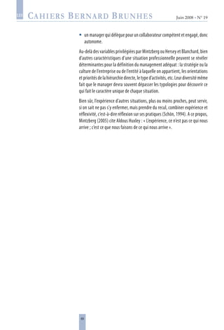 69
Juin 2008 • N° 19
les
un manager qui délègue pour un collaborateur compétent et engagé, donc
autonome.
Au-delà des variables privilégiées par Mintzberg ou Hersey et Blanchard, bien
d’autres caractéristiques d’une situation professionnelle peuvent se révéler
déterminantes pour la définition du management adéquat : la stratégie ou la
culture de l’entreprise ou de l’entité à laquelle on appartient, les orientations
et priorités de la hiérarchie directe, le type d’activités, etc. Leur diversité même
fait que le manager devra souvent dépasser les typologies pour découvrir ce
qui fait le caractère unique de chaque situation.
Bien sûr, l’expérience d’autres situations, plus ou moins proches, peut servir,
si on sait ne pas s’y enfermer, mais prendre du recul, combiner expérience et
réflexivité, c’est-à-dire réflexion sur ses pratiques (Schön, 1994). A ce propos,
Mintzberg (2005) cite Aldous Huxley : « L’expérience, ce n’est pas ce qui nous
arrive ; c’est ce que nous faisons de ce qui nous arrive ».

 