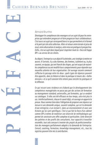 Juin 2008 • N° 19
les
Bernard Brunhes
Développer les compétences des managers est un sujet clé pour les entre-
prises qui entendent progresser et faire progresser leurs collaborateurs.
C’est aussi un sujet qui correspond bien à ce que permettent et le format
et le parti pris de cette collection. Allers et retours entre terrain et prise de
recul, entre observation et analyse, entre mise en pratique et prospective.
Enfin, c’est un sujet dans lequel peut s’exprimer toute la « force de frappe
BPI » au service de ses clients.
Au départ, l’entreprise a un objectif à atteindre, une stratégie à mettre en
œuvre. A l’arrivée, il y a des hommes, des femmes, isolément ou, le plus
souvent, en équipe, qui ont franchi des étapes, qui ont acquis de nouvel-
les compétences ou ont modifié leurs comportements pour répondre aux
nouvelles attentes de leur organisation. Cet ouvrage raconte comment
s’effectue le passage entre les deux : quels types de réponses peuvent
être apportés, dans la théorie et dans la pratique à travers des « belles
missions » et ce qu’il convient d’en retenir pour enrichir les pratiques et
la réflexion.
Ce qui ressort avec évidence est d’abord que le développement des
compétences managériales ne passe pas par des actions de formation
au management standard, universelles, pré formatées, qui se vendent
sur catalogue. Si elles ont été efficaces en leur temps, cela n’est plus le
cas. Intellectuellement, chacun le savait déjà, cet ouvrage en apporte la
preuve. Nous sommes bien dans l’obligation de proposer une réponse sur
mesure à une demande unique, souvent complexe, qui est la demande
d’une entreprise, à un instant t, dans un environnement et avec une
histoire qui lui sont spécifiques. C’est ce qui fait la force d’un cabinet
comme BPI à même de mobiliser une diversité de méthodologies qui
permet de construire une offre complexe et particulière. Cette diversité
des palettes et des profils des consultants, leur capacité à travailler
ensemble, tout cela concourt à monter des projets de professionnalisa-
tion des managers parfaitement adaptés à la demande de l’entreprise.
Conseil, coaching, formation, knowledge management, etc., tous les
registres peuvent être mis à contribution.
Préface
 