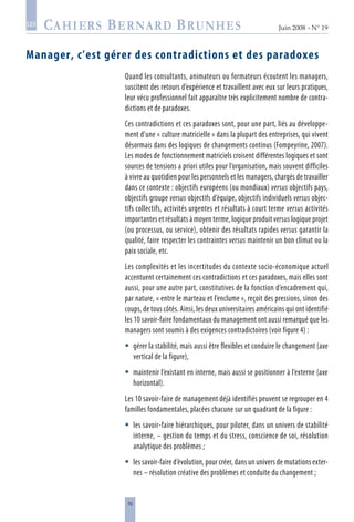 70
Juin 2008 • N° 19
les
Manager, c’est gérer des contradictions et des paradoxes
Quand les consultants, animateurs ou formateurs écoutent les managers,
suscitent des retours d’expérience et travaillent avec eux sur leurs pratiques,
leur vécu professionnel fait apparaître très explicitement nombre de contra-
dictions et de paradoxes.
Ces contradictions et ces paradoxes sont, pour une part, liés au développe-
ment d’une « culture matricielle » dans la plupart des entreprises, qui vivent
désormais dans des logiques de changements continus (Fompeyrine, 2007).
Les modes de fonctionnement matriciels croisent différentes logiques et sont
sources de tensions a priori utiles pour l’organisation, mais souvent difficiles
à vivre au quotidien pour les personnels et les managers, chargés de travailler
dans ce contexte : objectifs européens (ou mondiaux) versus objectifs pays,
objectifs groupe versus objectifs d’équipe, objectifs individuels versus objec-
tifs collectifs, activités urgentes et résultats à court terme versus activités
importantes et résultats à moyen terme, logique produit versus logique projet
(ou processus, ou service), obtenir des résultats rapides versus garantir la
qualité, faire respecter les contraintes versus maintenir un bon climat ou la
paix sociale, etc.
Les complexités et les incertitudes du contexte socio-économique actuel
accentuent certainement ces contradictions et ces paradoxes, mais elles sont
aussi, pour une autre part, constitutives de la fonction d’encadrement qui,
par nature, « entre le marteau et l’enclume », reçoit des pressions, sinon des
coups, de tous côtés. Ainsi, les deux universitaires américains qui ont identifié
les 10 savoir-faire fondamentaux du management ont aussi remarqué que les
managers sont soumis à des exigences contradictoires (voir figure 4) :
gérer la stabilité, mais aussi être flexibles et conduire le changement (axe
vertical de la figure),
maintenir l’existant en interne, mais aussi se positionner à l’externe (axe
horizontal).
Les 10 savoir-faire de management déjà identifiés peuvent se regrouper en 4
familles fondamentales, placées chacune sur un quadrant de la figure :
les savoir-faire hiérarchiques, pour piloter, dans un univers de stabilité
interne, – gestion du temps et du stress, conscience de soi, résolution
analytique des problèmes ;
les savoir-faire d’évolution, pour créer, dans un univers de mutations exter-
nes – résolution créative des problèmes et conduite du changement ;




 