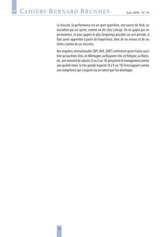 73
Juin 2008 • N° 19
les
La réussite, la performance est un sport quotidien, une course de fond, un
marathon pas un sprint, comme on dit chez Lafarge. On ne gagne pas en
permanence, et pour gagner le plus longtemps possible sur une période, il
faut savoir apprendre à partir de l’expérience, donc de ses erreurs et de ses
échecs comme de ses réussites.
Nos enquêtes internationales (BPI, BVA, 2007) confirment qu’en France aussi
bien qu’aux Etats-Unis, en Allemagne, au Royaume-Uni, en Pologne, au Maroc,
etc. une minorité de salariés (2 ou 3 sur 10) perçoivent le management comme
une qualité innée, la très grande majorité (8 à 9 sur 10) l’envisageant comme
une compétence qui s’acquiert ou un talent que l’on développe.
 
