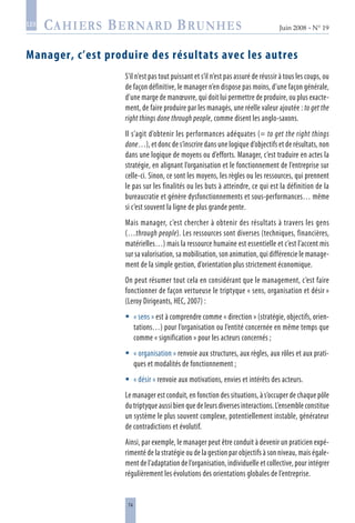 74
Juin 2008 • N° 19
les
Manager, c’est produire des résultats avec les autres
S’il n’est pas tout puissant et s’il n’est pas assuré de réussir à tous les coups, ou
de façon définitive, le manager n’en dispose pas moins, d’une façon générale,
d’une marge de manœuvre, qui doit lui permettre de produire, ou plus exacte-
ment, de faire produire par les managés, une réelle valeur ajoutée : to get the
right things done through people, comme disent les anglo-saxons.
Il s’agit d’obtenir les performances adéquates (= to get the right things
done…), et donc de s’inscrire dans une logique d’objectifs et de résultats, non
dans une logique de moyens ou d’efforts. Manager, c’est traduire en actes la
stratégie, en alignant l’organisation et le fonctionnement de l’entreprise sur
celle-ci. Sinon, ce sont les moyens, les règles ou les ressources, qui prennent
le pas sur les finalités ou les buts à atteindre, ce qui est la définition de la
bureaucratie et génère dysfonctionnements et sous-performances… même
si c’est souvent la ligne de plus grande pente.
Mais manager, c’est chercher à obtenir des résultats à travers les gens
(…through people). Les ressources sont diverses (techniques, financières,
matérielles…) mais la ressource humaine est essentielle et c’est l’accent mis
sur sa valorisation, sa mobilisation, son animation, qui différencie le manage-
ment de la simple gestion, d’orientation plus strictement économique.
On peut résumer tout cela en considérant que le management, c’est faire
fonctionner de façon vertueuse le triptyque « sens, organisation et désir »
(Leroy Dirigeants, HEC, 2007) :
« sens » est à comprendre comme « direction » (stratégie, objectifs, orien-
tations…) pour l’organisation ou l’entité concernée en même temps que
comme « signification » pour les acteurs concernés ;
« organisation » renvoie aux structures, aux règles, aux rôles et aux prati-
ques et modalités de fonctionnement ;
« désir » renvoie aux motivations, envies et intérêts des acteurs.
Le manager est conduit, en fonction des situations, à s’occuper de chaque pôle
du triptyque aussi bien que de leurs diverses interactions. L’ensemble constitue
un système le plus souvent complexe, potentiellement instable, générateur
de contradictions et évolutif.
Ainsi, par exemple, le manager peut être conduit à devenir un praticien expé-
rimenté de la stratégie ou de la gestion par objectifs à son niveau, mais égale-
ment de l’adaptation de l’organisation, individuelle et collective, pour intégrer
régulièrement les évolutions des orientations globales de l’entreprise.



 