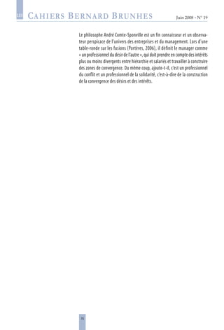 75
Juin 2008 • N° 19
les
Le philosophe André Comte-Sponville est un fin connaisseur et un observa-
teur perspicace de l’univers des entreprises et du management. Lors d’une
table-ronde sur les fusions (Portères, 2006), il définit le manager comme
« un professionnel du désir de l’autre », qui doit prendre en compte des intérêts
plus ou moins divergents entre hiérarchie et salariés et travailler à construire
des zones de convergence. Du même coup, ajoute-t-il, c’est un professionnel
du conflit et un professionnel de la solidarité, c’est-à-dire de la construction
de la convergence des désirs et des intérêts.
 