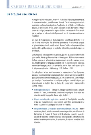 76
Juin 2008 • N° 19
les
Un art, pas une science
Manager n’est pas une science. Plutôt un art dans le sens où l’esprit de finesse,
le sens des situations, précédemment évoqué, l’intuition comptent autant,
sinon plus, que l’esprit de géométrie, l’application de méthodes ou l’utilisation
d’outils, et la rationalité stricte. Un art aussi dans le sens d’artisanat : chaque
œuvre est unique, et sa qualité repose d’abord sur des savoir-faire acquis
par la pratique et réinvestis intelligemment, pas de façon automatique ou
répétitive.
Les rêves de l’organisation et du management scientifiques de Taylor et de
ses disciples ne sont plus des références pertinentes, ou en tout cas uniques
et généralisables, dans le monde actuel. Aujourd’hui les métaphores intéres-
santes, utiles, pédagogiques, ne sont plus mécanistes, mais biologiques ou
artistiques.
Le manager est ainsi vu comme un jardinier, qui crée les conditions favorables
pour que les plantes qu’il veut cultiver se développent. Il détruit les mauvaises
herbes, apporte de la bonne terre ou des engrais, sème les graines, arrose,
etc. Il sait respecter le temps du cycle de la vie, et accompagne les processus
naturels en les respectant. Il sait que ce n’est pas en tirant sur la plante qu’on
la fait pousser plus vite… (Mintzberg, 1990 ; Jullien, 1996).
Les métaphores se font aussi musicales. Le management d’une équipe est
approché comme une improvisation collective, comme une jam session telle
que la pratiquent les musiciens de jazz (Kao, 1997). Le musicien AndréVilléger,
qui enseigne l’improvisation, en souligne quelques caractéristiques, qui
peuvent aussi se décliner dans le champ des compétences managériales
(Lorino, 2005) :
l’intelligibilité mutuelle – intégrer et anticiper les intentions et le compor-
tement de l’autre, se nourrir des sentiments réciproques, dans toute leur
diversité (amitié, sympathie, haine, rejet, rivalité…) ;
l’écoute mutuelle et la coopération – au-delà de l’intelligibilité mutuelle,
il faut que chaque musicien reste humble, sache faire taire son ego et se
mette à la place de l’autre pour lui laisser de l’espace ;
l’engagement dans la situation, la concentration dans l’instant – mettre
au second plan la pensée rationnelle ou toute partition, qui détourne de
l’attention, de l’écoute de l’autre et de la situation concrète, pour être
capable de trouver la bonne réponse à la sollicitation des autres musiciens,
en laissant émerger l’intuition, la perception, le ressenti immédiat de la
situation ;



 