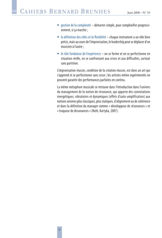 77
Juin 2008 • N° 19
les
gestion de la complexité – démarrer simple, pour complexifier progressi-
vement, si ça marche ;
la définition des rôles et la flexibilité – chaque instrument a un rôle bien
précis, mais au cours de l’improvisation, le leadership peut se déplacer d’un
musicien à l’autre ;
le rôle fondateur de l’expérience – on se forme et on se perfectionne en
situation réelle, en se confrontant aux crises et aux difficultés, surtout
sans partition.
L’improvisation réussie, condition de la création réussie, est donc un art qui
s’apprend et se perfectionne sans cesse ; les artistes même expérimentés ne
peuvent garantir des performances parfaites en continu.
La même métaphore musicale se retrouve dans l’introduction dans l’univers
du management de la notion de résonance, qui apporte des connotations
énergétiques, vibratoires et dynamiques (effets d’auto-amplification) aux
notions voisines plus classiques, plus statiques, d’alignement ou de cohérence
et dans la définition du manager comme « développeur de résonances » et
« traqueur de dissonances » (Roth, Kurtyka, 2007).



 